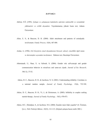 95
KAYNAKÇA
Akfırat, F.Ö. (1995). Çalışan ve çalışmayan kadınlarla eşlerinin nedensellik ve sorumluluk
yüklemeleri ve evlilik doyumları. Yayınlanmamış yüksek lisans tezi, Ankara
Üniversitesi.
Allen, E. S., & Baucom, D. H. (2004). Adult attachment and patterns of extradyadic
involvement. Family Process, 43(4), 467-488.
Arslan, A. (1996). Evli bireylerin cinsel doyumlarının bireysel, ailesel, cinsellikle ilgili tutum
ve davranışları açısından incelenmesi. Doktora tezi, Hacettepe Üniversitesi.
Athenstaedt, U., Haas, E. ve Schwab, S. (2004). Gender role self-concept and gender
communication behavior in mixed-sex and same-sex dyads. Journal of Sex Research,
50(1-2), 37-52.
Atkins, D. C., Baucom, D. H., & Jacobson, N. S. (2001). Understanding infidelity: Correlates in
a national random sample. Journal of Family Psychology, 15(4), 735-749.
Atkins, D. C., Baucom, D. H., Yi, J., & Christensen, A. (2005). Infidelity in couples seeking
marital therapy. Journal of Family Psychology, 19(3), 470-473.
Atkins, D.C., Dimidjian, S., & Jacobson, N.S. (2004). İnsanlar niçin ilişki yaşarlar? (S. Üretmen,
Çev.). Türk Psikoloji Bülteni, 10(32), 111-115. (Orijinal çalışma basım tarihi 2001.)
 