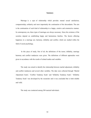 93
Summary
Marriage is a type of relationship which provides mutual sexual satisfaction,
companionship, solidarity and most importantly the continuation of the descendants. The aim
is the continuation of such kind of relationship in a happy, creative and constructive manner.
In contemporary era, these types of marriages are always necessary. Since the existence of the
societies depend on establishing happy and harmonious families. The factors affecting
happiness in a marriage are; harmony, infidelity and conflict; which are studied within the
field of social psychology.
In this piece of study, first of all, the definitions of the terms; infidelity, marriage
harmony and conflict tendencies were given. The definitions of different approaches were
given in accordance with the results of related studies and variables.
The study was aimed to identify the relationship between marital adjustment, infidelity
and conflict tendencies and several other variables. The data were collected through ‘Marital
Adjustment Scale’, ‘Conflict Tendency Scale’ and ‘Infidelity Tendency Scale’. ‘Infidelity
Tendency Scale’ was developed by the researcher and it was concluded that is both reliable
and valid.
The study was conducted among 204 married individuals.
 