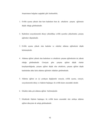 92
Araştırmanın bulguları aşağıdaki gibi özetlenebilir;
1. Evlilik uyumu yüksek olan hem kadınların hem de erkeklerin çatışma eğiliminin
düşük olduğu görülmektedir.
2. Kadınların sosyoekonomik düzeyi yükseldikçe evlilik uyumları yükselmekte; çatışma
eğilimleri düşmektedir.
3. Evlilik uyumu yüksek olan kadınlar ve erkekler aldatma eğilimlerini düşük
belirtmişlerdir.
4. Aldatma eğilimi yüksek olan kadınların ve erkeklerin çatışma eğilimlerinin de yüksek
olduğu görülmektedir. Cinsiyete göre çatışma eğilimi düşük olanlar
karşılaştırıldığında, çatışma eğilimi düşük olan erkeklerin, çatışma eğilimi düşük
kadınlardan daha fazla aldatma eğilimleri oldukları görülmektedir.
5. Aldatma eğilimi en iyi yordayan değişkenler sırasıyla, evlilik uyumu, cinsiyet,
sosyoekonomik düzey ve ilişkinin başlangıcı ile evlilik kararı arasındaki süredir.
6. Erkekler daha çok aldatma eğilimi belirtmişlerdir.
7. Erkeklerde ilişkinin başlangıcı ile evlilik kararı arasındaki süre arttıkça aldatma
eğilimi düzeyinin de arttığı görülmektedir.
 