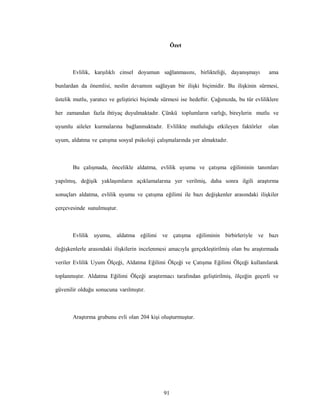 91
Özet
Evlilik, karşılıklı cinsel doyumun sağlanmasını, birlikteliği, dayanışmayı ama
bunlardan da önemlisi, neslin devamını sağlayan bir ilişki biçimidir. Bu ilişkinin sürmesi,
üstelik mutlu, yaratıcı ve geliştirici biçimde sürmesi ise hedeftir. Çağımızda, bu tür evliliklere
her zamandan fazla ihtiyaç duyulmaktadır. Çünkü toplumların varlığı, bireylerin mutlu ve
uyumlu aileler kurmalarına bağlanmaktadır. Evlilikte mutluluğu etkileyen faktörler olan
uyum, aldatma ve çatışma sosyal psikoloji çalışmalarında yer almaktadır.
Bu çalışmada, öncelikle aldatma, evlilik uyumu ve çatışma eğiliminin tanımları
yapılmış, değişik yaklaşımların açıklamalarına yer verilmiş, daha sonra ilgili araştırma
sonuçları aldatma, evlilik uyumu ve çatışma eğilimi ile bazı değişkenler arasındaki ilişkiler
çerçevesinde sunulmuştur.
Evlilik uyumu, aldatma eğilimi ve çatışma eğiliminin birbirleriyle ve bazı
değişkenlerle arasındaki ilişkilerin incelenmesi amacıyla gerçekleştirilmiş olan bu araştırmada
veriler Evlilik Uyum Ölçeği, Aldatma Eğilimi Ölçeği ve Çatışma Eğilimi Ölçeği kullanılarak
toplanmıştır. Aldatma Eğilimi Ölçeği araştırmacı tarafından geliştirilmiş, ölçeğin geçerli ve
güvenilir olduğu sonucuna varılmıştır.
Araştırma grubunu evli olan 204 kişi oluşturmuştur.
 