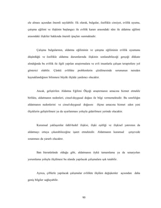 90
ele alması açsından önemli sayılabilir. Ek olarak, bulgular, özellikle cinsiyet, evlilik uyumu,
çatışma eğilimi ve ilişkinin başlangıcı ile evlilik kararı arasındaki süre ile aldatma eğilimi
arasındaki ilişkiler hakkında önemli ipuçları sunmaktadır.
Çalışma bulgularının, aldatma eğiliminin ve çatışma eğiliminin evlilik uyumunu
düşürdüğü ve özellikle aldatma durumlarında ilişkinin sonlanabileceği gerçeği dikkate
alındığında bu evlilik ile ilgili yapılan araştırmalara ve evli insanlarla çalışan terapistlere yol
gösterici olabilir. Çünkü evlilikte problemlerin çözülmesinde sorununun nereden
kaynaklandığının bilinmesi büyük ölçüde yardımcı olacaktır.
Ancak, geliştirilen Aldatma Eğilimi Ölçeği araştırmanın amacına hizmet etmekle
birlikte, aldatmanın nedenleri, cinsel-duygusal doğası ile bilgi vermemektedir. Bu sınırlılığın
aldatmanın nedenlerini ve cinsel-duygusal doğasını ölçme amacına hizmet eden yeni
ölçeklerin geliştirilmesi ya da uyarlanması yoluyla giderilmesi yerinde olacaktır.
Kuramsal yaklaşımlar ödül-bedel ilişkisi, ilişki eşitliği ve ilişkisel yatırımın da
aldatmayı ortaya çıkarabileceğine işaret etmektedir. Aldatmanın kuramsal çerçevede
sınanması da yararlı olacaktır.
Batı literatüründe olduğu gibi, aldatmanın öykü tamamlama ya da senaryoları
yorumlama yoluyla ölçülmesi bu alanda yapılacak çalışmalara ışık tutabilir.
Ayrıca, çiftlerle yapılacak çalışmalar evlilikte ölçülen değişkenler açısından daha
geniş bilgiler sağlayabilir.
 