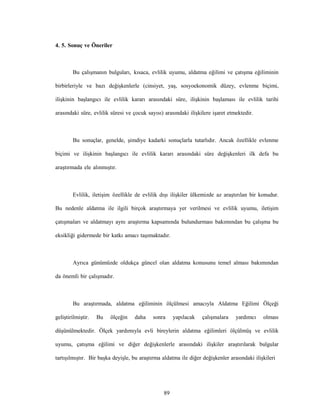 89
4. 5. Sonuç ve Öneriler
Bu çalışmanın bulguları, kısaca, evlilik uyumu, aldatma eğilimi ve çatışma eğiliminin
birbirleriyle ve bazı değişkenlerle (cinsiyet, yaş, sosyoekonomik düzey, evlenme biçimi,
ilişkinin başlangıcı ile evlilik kararı arasındaki süre, ilişkinin başlaması ile evlilik tarihi
arasındaki süre, evlilik süresi ve çocuk sayısı) arasındaki ilişkilere işaret etmektedir.
Bu sonuçlar, genelde, şimdiye kadarki sonuçlarla tutarlıdır. Ancak özellikle evlenme
biçimi ve ilişkinin başlangıcı ile evlilik kararı arasındaki süre değişkenleri ilk defa bu
araştırmada ele alınmıştır.
Evlilik, iletişim özellikle de evlilik dışı ilişkiler ülkemizde az araştırılan bir konudur.
Bu nedenle aldatma ile ilgili birçok araştırmaya yer verilmesi ve evlilik uyumu, iletişim
çatışmaları ve aldatmayı aynı araştırma kapsamında bulundurması bakımından bu çalışma bu
eksikliği gidermede bir katkı amacı taşımaktadır.
Ayrıca günümüzde oldukça güncel olan aldatma konusunu temel alması bakımından
da önemli bir çalışmadır.
Bu araştırmada, aldatma eğiliminin ölçülmesi amacıyla Aldatma Eğilimi Ölçeği
geliştirilmiştir. Bu ölçeğin daha sonra yapılacak çalışmalara yardımcı olması
düşünülmektedir. Ölçek yardımıyla evli bireylerin aldatma eğilimleri ölçülmüş ve evlilik
uyumu, çatışma eğilimi ve diğer değişkenlerle arasındaki ilişkiler araştırılarak bulgular
tartışılmıştır. Bir başka deyişle, bu araştırma aldatma ile diğer değişkenler arasındaki ilişkileri
 