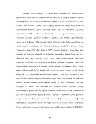 87
Erkeklerde ilişkinin başlangıcı ile evlilik kararı arasındaki süre arttıkça aldatma
eğiliminin de arttığı sonucuna ulaşılmaktadır. Bu sonuç, bu iki değişken arasındaki ilişkinin
araştırıldığı başka bir çalışmaya rastlanmaması nedeniyle önemli bir bulgudur. Bu sonuç,
uzatmalı ilişki sürdüren kişilerin ilişkiyi yaşayış biçimleri ve ilişkiye bakış açıları ile
yorumlanabilir. Uzatmalı ilişkiler uzun flört dönemi olan ve evlilik kararı geç alınan
ilişkilerdir. Bu ilişkilerde çiftler birbirileri ile daha az zaman geçirmektedirler, boş zaman
etkinlikleri sırasından eşlerinden ayrıdırlar ve gündelik işleri birlikte yapmamaktadırlar.
Ayrıca bu tür ilişkilerde evlilik olasılığını yüksek görmeyen kişiler, başka seçeneklerini açık
tutmak amacıyla zamanlarının bir bölümünü başkalarına ayırabilirler (Huston, Surra,
Fitzgerald ve Cate, 1981, Akt.: Hortaçsu, 1997). Uzatmalı ilişkilerde evlenme kararı alma
nedenleri de ilişki dışı olaylardır (iş değiştirdim, hastalandım, kader) (Surra, Arizzi ve
Asmussen, 1988, Akt.: Hortaçsu, 1997). Evlilik öncesi birbirini tanımak için zaman
ayırmayan bu çiftlerde aynı evi paylaşma söz konusu olduğunda çatışmaların olması söz
konusu olabilir. Çatışmaların da aldatma eğilimini arttırdığı bilinmektedir. Ayrıca evlilik
öncesi ilişki alternatiflerini göz önünde tutan bu bireyler; mutlu, doyumlu ve eşit ilişkide
olsalar da, çekici alternatiflerle karşılaşabilirler (Sprecher, 1998). Başka bir boyut da Türk
örneklemi ile çalışıldığı için geleneksel evlenme biçimi olan görücü usulüdür. Bu araştırmada
evlenme biçiminin aldatma eğilimi üzerinde anlamlı bir etkisi çıkmamıştır. Ama ilişki
başlangıcı ile evlilik kararı arasındaki süre azaldıkça aldatma eğiliminin azaldığı
düşünüldüğünde; görücü usulü ile yapılan evliliklerde, evlilik kararı ile yola çıkılmasının da
göz önünde bulundurulması gerekir. Solomon, Knobloch ve Fitzpatrick (2004) geleneksel
şemaya sahip olan bireylerin evliliklerinde en fazla bağlılık hissedenler olduğunu da
belirtmektedir. Düşünülmesi gereken bir başka nokta da, erkeklerde aldatma nedenlerden
birinin yenilik arama olmasıdır. Yenilik arama, eşe yönelik heyecan azalması ve bıkkınlıkla
 