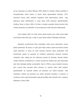 86
da bazı çatışmalara yol açabilir (Dökmen, 2002). Büyük bir olasılıkla, erkekler genellikle az
konuştuklarından, sözleri anlamlı ve önemli olarak algılanmaktadır (Hortaçsu, 1997).
Geleneksel cinsiyet rolleri erkeklerin duygularını ifade edememeleriyle alakalı olup,
depresyona neden olabilmektedir ve sonuç olarak evlilik doyumunu düşürebilmektedir
(Faulkner, Davey ve Davey, 2005). Evli kadın ve erkekler arasındaki iletişim becerileri farkı
evlilikte çatışmalara yol açabilmekte ve bu da dolayısıyla evlilik doyumunu düşürmektedir.
Ayrıca Malkoç (2001) da evlilik uyumu yüksek bireylere göre evlilik uyumu düşük
olan bireylerin daha fazla yıkıcı ve daha az yapıcı iletişim şekilleri kullandığını belirtmiştir.
Kadınlarda sosyoekonomik düzey yükseldikçe evlilik uyumu yükselmekte; çatışma
eğilimi düşmektedir. Bu durum, eve giren gelir miktarı arttıkça, iletişim becerilerinin olumlu
yönde etkilenmesi ve bunun da evlilik uyumunu arttırması olarak açıklanabilir. Türk
örnekleminde yapılan bu çalışmada da evliliklerin yapılmasında ekonomik koşulların
yönlendirici etkisi olduğu göz ardı edilmemesi gereken bir durumdur. Bununla birlikte,
evlilikte kadınların mutluluklarının ve iletişim becerilerinin erkeklere göre gelir durumundan
daha fazla etkilendiği şeklinde yorumlanabilir. Buss’ın (1994) eş seçme stratejileri kuramına
göre, evrimsel süreç içerisinde, farklı cinsiyetler eş seçimine ilişkin farklı stratejiler
geliştirmişlerdir. Eş seçiminde erkekler için potansiyel eşin fiziksel çekiciliği daha
önemliyken; kadınlar için potansiyel eşin statüsü, ekonomik kaynakları ve kendisine ve
çocuklarına yatırım yapma konusundaki isteği gibi özellikler daha önemlidir (Akt.: Çetinkaya,
Gülbetekin ve Dural, 2004).
 