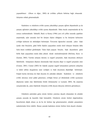 85
yaşanabilmesi (Olson ve diğer., 2002) de evlilikte çiftlerin birbirine bağlı olmasında
iletişimin rolünü göstermektedir.
Kadınların ve erkeklerin evlilik uyumu yükseldikçe çatışma eğilimi düşmektedir ya da
çatışma eğilimleri yükseldikçe evlilik uyumu düşmektedir. Daha önceki araştırmalarda da bu
sonuca rastlanmaktadır. Sabatalli, Buck ve Kenny (1986) yeni evli çiftler arasında yaptıkları
araştırmada, eşler arasında özel bir iletişim ilişkisi olduğunu ve bu iletişimin kalitesinin
evliliğin kalitesini de etkilediğini belirtmiştir. Üniversite öğrencileri arasında yakın ilişki
içinde olan bireylerin, günü birlik ilişkiler yaşayanlara oranla sözel olmayan iletişime daha
fazla önem verdikleri görülmüştür. Yakın ilişki yaşayan bireyler, ilişki doyumlarını günü
birlik ilişki yaşayanlara oranla daha yüksek olarak nitelendirmişlerdir (McGinty, Knox ve
Zusman, 2003). Varolan anlaşma durumu ve negatif çatışmalar, ilişki doyumunu etkileyen
faktörlerdir. Anlaşmanın düşmesi durumunda ilişki doyumu düşer ve negatif çatışmalar artar
(Cramer, 2001). Cramer (2003) bir ilişkide yaşanan negatif tartışmaların partnerin anlaşılma
ve kabul edilme duygularına zarar verdiğini ve ilişki doyumunu düşürdüğü belirtmiştir.
Empati kurma davranışı da ilişki doyumu ile yakından alakadır. Kadınların ve erkeklerin
evlilik süresince sözel şiddet göstermesi, evliliğin birinci yıl dönümünde evlilik uyumunun
düşmesine neden olan faktörlerden biridir (Schumacher ve Leonard, 2005). Bu araştırma
sonuçlarından da, yakın ilişkilerde iletişimin evlilik doyum düzeyine etkilerini görmekteyiz.
Erkeklerin eşlerinden gelen sözsüz iletilere yeterince duyarlı olmamaları ile ailedeki
çatışma arasında da karşılıklı ilişki bulunabilir. Erkeklerin sözsüz iletileri değerlendirme
becerilerinin düşük olması ya da bu tür iletilere ilgi göstermemeleri, ailedeki çatışmaların
nedenlerinden birisi olabilir. Bunun yanında kadınların sözsüz iletilere fazla duyarlı olmaları
 