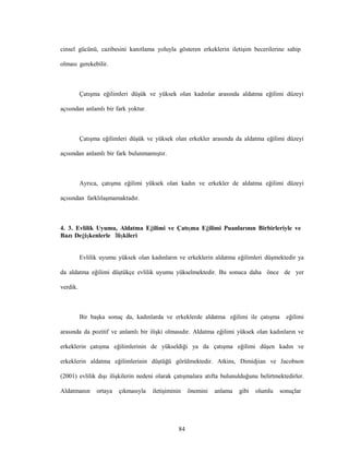 84
cinsel gücünü, cazibesini kanıtlama yoluyla gösteren erkeklerin iletişim becerilerine sahip
olması gerekebilir.
Çatışma eğilimleri düşük ve yüksek olan kadınlar arasında aldatma eğilimi düzeyi
açısından anlamlı bir fark yoktur.
Çatışma eğilimleri düşük ve yüksek olan erkekler arasında da aldatma eğilimi düzeyi
açısından anlamlı bir fark bulunmamıştır.
Ayrıca, çatışma eğilimi yüksek olan kadın ve erkekler de aldatma eğilimi düzeyi
açısından farklılaşmamaktadır.
4. 3. Evlilik Uyumu, Aldatma Eğilimi ve Çatışma Eğilimi Puanlarının Birbirleriyle ve
Bazı Değişkenlerle İlişkileri
Evlilik uyumu yüksek olan kadınların ve erkeklerin aldatma eğilimleri düşmektedir ya
da aldatma eğilimi düştükçe evlilik uyumu yükselmektedir. Bu sonuca daha önce de yer
verdik.
Bir başka sonuç da, kadınlarda ve erkeklerde aldatma eğilimi ile çatışma eğilimi
arasında da pozitif ve anlamlı bir ilişki olmasıdır. Aldatma eğilimi yüksek olan kadınların ve
erkeklerin çatışma eğilimlerinin de yükseldiği ya da çatışma eğilimi düşen kadın ve
erkeklerin aldatma eğilimlerinin düştüğü görülmektedir. Atkins, Dimidjian ve Jacobson
(2001) evlilik dışı ilişkilerin nedeni olarak çatışmalara atıfta bulunulduğunu belirtmektedirler.
Aldatmanın ortaya çıkmasıyla iletişiminin önemini anlama gibi olumlu sonuçlar
 