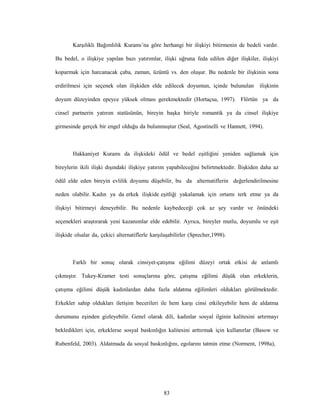 83
Karşılıklı Bağımlılık Kuramı’na göre herhangi bir ilişkiyi bitirmenin de bedeli vardır.
Bu bedel, o ilişkiye yapılan bazı yatırımlar, ilişki uğruna feda edilen diğer ilişkiler, ilişkiyi
koparmak için harcanacak çaba, zaman, üzüntü vs. den oluşur. Bu nedenle bir ilişkinin sona
erdirilmesi için seçenek olan ilişkiden elde edilecek doyumun, içinde bulunulan ilişkinin
doyum düzeyinden epeyce yüksek olması gerekmektedir (Hortaçsu, 1997). Flörtün ya da
cinsel partnerin yatırım statüsünün, bireyin başka biriyle romantik ya da cinsel ilişkiye
girmesinde gerçek bir engel olduğu da bulunmuştur (Seal, Agostinelli ve Hannett, 1994).
Hakkaniyet Kuramı da ilişkideki ödül ve bedel eşitliğini yeniden sağlamak için
bireylerin ikili ilişki dışındaki ilişkiye yatırım yapabileceğini belirtmektedir. İlişkiden daha az
ödül elde eden bireyin evlilik doyumu düşebilir, bu da alternatiflerin değerlendirilmesine
neden olabilir. Kadın ya da erkek ilişkide eşitliği yakalamak için ortamı terk etme ya da
ilişkiyi bitirmeyi deneyebilir. Bu nedenle kaybedeceği çok az şey vardır ve önündeki
seçenekleri araştırarak yeni kazanımlar elde edebilir. Ayrıca, bireyler mutlu, doyumlu ve eşit
ilişkide olsalar da, çekici alternatiflerle karşılaşabilirler (Sprecher,1998).
Farklı bir sonuç olarak cinsiyet-çatışma eğilimi düzeyi ortak etkisi de anlamlı
çıkmıştır. Tukey-Kramer testi sonuçlarına göre, çatışma eğilimi düşük olan erkeklerin,
çatışma eğilimi düşük kadınlardan daha fazla aldatma eğilimleri oldukları görülmektedir.
Erkekler sahip oldukları iletişim becerileri ile hem karşı cinsi etkileyebilir hem de aldatma
durumunu eşinden gizleyebilir. Genel olarak dili, kadınlar sosyal ilginin kalitesini artırmayı
bekledikleri için, erkeklerse sosyal baskınlığın kalitesini arttırmak için kullanırlar (Basow ve
Rubenfeld, 2003). Aldatmada da sosyal baskınlığını, egolarını tatmin etme (Norment, 1998a),
 