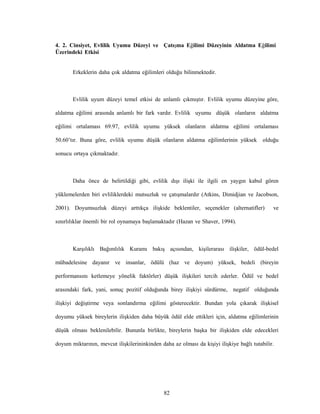 82
4. 2. Cinsiyet, Evlilik Uyumu Düzeyi ve Çatışma Eğilimi Düzeyinin Aldatma Eğilimi
Üzerindeki Etkisi
Erkeklerin daha çok aldatma eğilimleri olduğu bilinmektedir.
Evlilik uyum düzeyi temel etkisi de anlamlı çıkmıştır. Evlilik uyumu düzeyine göre,
aldatma eğilimi arasında anlamlı bir fark vardır. Evlilik uyumu düşük olanların aldatma
eğilimi ortalaması 69.97, evlilik uyumu yüksek olanların aldatma eğilimi ortalaması
50.60’tır. Buna göre, evlilik uyumu düşük olanların aldatma eğilimlerinin yüksek olduğu
sonucu ortaya çıkmaktadır.
Daha önce de belirtildiği gibi, evlilik dışı ilişki ile ilgili en yaygın kabul gören
yüklemelerden biri evliliklerdeki mutsuzluk ve çatışmalardır (Atkins, Dimidjian ve Jacobson,
2001). Doyumsuzluk düzeyi arttıkça ilişkide beklentiler, seçenekler (alternatifler) ve
sınırlılıklar önemli bir rol oynamaya başlamaktadır (Hazan ve Shaver, 1994).
Karşılıklı Bağımlılık Kuramı bakış açısından, kişilerarası ilişkiler, ödül-bedel
mübadelesine dayanır ve insanlar, ödülü (haz ve doyum) yüksek, bedeli (bireyin
performansını ketlemeye yönelik faktörler) düşük ilişkileri tercih ederler. Ödül ve bedel
arasındaki fark, yani, sonuç pozitif olduğunda birey ilişkiyi sürdürme, negatif olduğunda
ilişkiyi değiştirme veya sonlandırma eğilimi gösterecektir. Bundan yola çıkarak ilişkisel
doyumu yüksek bireylerin ilişkiden daha büyük ödül elde ettikleri için, aldatma eğilimlerinin
düşük olması beklenilebilir. Bununla birlikte, bireylerin başka bir ilişkiden elde edecekleri
doyum miktarının, mevcut ilişkilerininkinden daha az olması da kişiyi ilişkiye bağlı tutabilir.
 