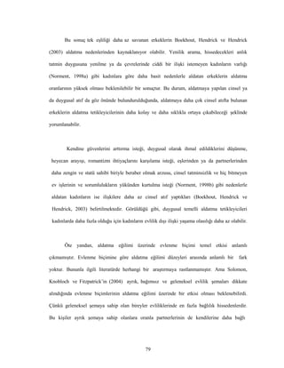 79
Bu sonuç tek eşliliği daha az savunan erkeklerin Boekhout, Hendrick ve Hendrick
(2003) aldatma nedenlerinden kaynaklanıyor olabilir. Yenilik arama, hissedecekleri anlık
tatmin duygusuna yenilme ya da çevrelerinde ciddi bir ilişki istemeyen kadınların varlığı
(Norment, 1998a) gibi kadınlara göre daha basit nedenlerle aldatan erkeklerin aldatma
oranlarının yüksek olması beklenilebilir bir sonuçtur. Bu durum, aldatmaya yapılan cinsel ya
da duygusal atıf da göz önünde bulundurulduğunda, aldatmaya daha çok cinsel atıfta bulunan
erkeklerin aldatma tetikleyicilerinin daha kolay ve daha sıklıkla ortaya çıkabileceği şeklinde
yorumlanabilir.
Kendine güvenlerini arttırma isteği, duygusal olarak ihmal edildiklerini düşünme,
heyecan arayışı, romantizm ihtiyaçlarını karşılama isteği, eşlerinden ya da partnerlerinden
daha zengin ve statü sahibi biriyle beraber olmak arzusu, cinsel tatminsizlik ve hiç bitmeyen
ev işlerinin ve sorumlulukların yükünden kurtulma isteği (Norment, 1998b) gibi nedenlerle
aldatan kadınların ise ilişkilere daha az cinsel atıf yaptıkları (Boekhout, Hendrick ve
Hendrick, 2003) belirtilmektedir. Görüldüğü gibi, duygusal temelli aldatma tetikleyicileri
kadınlarda daha fazla olduğu için kadınların evlilik dışı ilişki yaşama olasılığı daha az olabilir.
Öte yandan, aldatma eğilimi üzerinde evlenme biçimi temel etkisi anlamlı
çıkmamıştır. Evlenme biçimine göre aldatma eğilimi düzeyleri arasında anlamlı bir fark
yoktur. Bununla ilgili literatürde herhangi bir araştırmaya rastlanmamıştır. Ama Solomon,
Knobloch ve Fitzpatrick’in (2004) ayrık, bağımsız ve geleneksel evlilik şemaları dikkate
alındığında evlenme biçimlerinin aldatma eğilimi üzerinde bir etkisi olması beklenebilirdi.
Çünkü geleneksel şemaya sahip olan bireyler evliliklerinde en fazla bağlılık hissedenlerdir.
Bu kişiler ayrık şemaya sahip olanlara oranla partnerlerinin de kendilerine daha bağlı
 