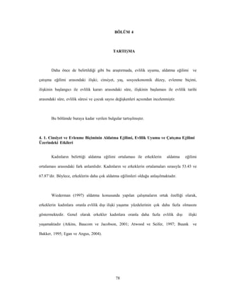 78
BÖLÜM 4
TARTIŞMA
Daha önce de belirtildiği gibi bu araştırmada, evlilik uyumu, aldatma eğilimi ve
çatışma eğilimi arasındaki ilişki; cinsiyet, yaş, sosyoekonomik düzey, evlenme biçimi,
ilişkinin başlangıcı ile evlilik kararı arasındaki süre, ilişkinin başlaması ile evlilik tarihi
arasındaki süre, evlilik süresi ve çocuk sayısı değişkenleri açısından incelenmiştir.
Bu bölümde buraya kadar verilen bulgular tartışılmıştır.
4. 1. Cinsiyet ve Evlenme Biçiminin Aldatma Eğilimi, Evlilik Uyumu ve Çatışma Eğilimi
Üzerindeki Etkileri
Kadınların belirttiği aldatma eğilimi ortalaması ile erkeklerin aldatma eğilimi
ortalaması arasındaki fark anlamlıdır. Kadınların ve erkeklerin ortalamaları sırasıyla 53.43 ve
67.87’dir. Böylece, erkeklerin daha çok aldatma eğilimleri olduğu anlaşılmaktadır.
Wiederman (1997) aldatma konusunda yapılan çalışmaların ortak özelliği olarak,
erkeklerin kadınlara oranla evlilik dışı ilişki yaşama yüzdelerinin çok daha fazla olmasını
göstermektedir. Genel olarak erkekler kadınlara oranla daha fazla evlilik dışı ilişki
yaşamaktadır (Atkins, Baucom ve Jacobson, 2001; Atwood ve Seifer, 1997; Buunk ve
Bakker, 1995; Egan ve Angus, 2004).
 