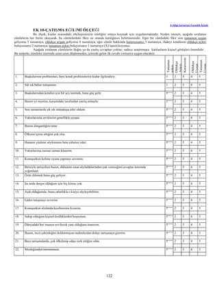 122
Evliliği kurtarma Formülü Kitabı
EK 10-ÇATIŞMA EĞİLİMİ ÖLÇEĞİ
Bu ölçek, kişiler arasındaki etkileşiminizin niteliğini ortaya koymak için uygulanmaktadır. Sizden istenen, aşağıda sıralanan
cümlelerin her birini okuyarak, bu cümlelerdeki fikre ne oranda katılığınızı belirtmenizdir. Eğer bir cümledeki fikir size tamamen uygun
geliyorsa 5 numaraya, oldukça uygun geliyorsa 4 numaraya, eğer cümle hakkında kararsızsanız 3 numaraya, ifadeyi kendinize oldukça aykırı
buluyorsanız 2 numaraya, tamamen aykırı buluyorsanız 1 numaraya (X) işareti koyunuz.
Aşağıda sıralanan cümlelerin doğru ya da yanlış cevapları yoktur; sadece araştırmaya katılanların kişisel görüşleri önemlidir.
Bu nedenle, cümleler üzerinde uzun uzun düşünmeden, içinizde gelen ilk cevabı vermeniz uygun olacaktır.
Tamamen
aykırı
Oldukça
Aykırı
Kararsızım
Oldukça
Uygun
Tamamen
Uygun
1. Başkalarının problemleri, beni kendi problemlerim kadar ilgilendirir. 1 2 3 4 5
2. Sık sık bahse tutuşurum. 1 2 3 4 5
3. Başkalarından kendim için bir şey istemek, bana güç gelir. 1 2 3 4 5
4. Bazen iyi niyetim, karşımdaki tarafından yanlış anlaşılır. 1 2 3 4 5
5. Son zamanlarda sık sık münakaşa eder oldum. 1 2 3 4 5
6. Yakınlarımla zevklerim genellikle uyuşur. 1 2 3 4 5
7. Bazen alınganlığım tutar. 1 2 3 4 5
8. Öfkemi içime attığım çok olur. 1 2 3 4 5
9. Hatanın yüzüme söylenmesi beni rahatsız eder. 1 2 3 4 5
10. Yakınlarıma zaman zaman küserim. 1 2 3 4 5
11. Konuşurken kelime oyunu yapmayı sevmem. 1 2 3 4 5
12. Birisiyle tartışırken bazen, dikkatim onun söylediklerinden çok vereceğim cevaplar üzerinde
yoğunlaşır.
1 2 3 4 5
13. Özür dilemek bana güç geliyor. 1 2 3 4 5
14. Şu anda dargın olduğum için hiç kimse yok. 1 2 3 4 5
15. Aşık olduğumda, bunu rahatlıkla o kişiye söyleyebilirim. 1 2 3 4 5
16. Lâdes tutuşmayı severim. 1 2 3 4 5
17. Konuşurken sözümün kesilmesine kızarım. 1 2 3 4 5
18. Sahip olduğum kişisel özelliklerden hoşnutum. 1 2 3 4 5
19. Dünyadaki her insanın sevilecek yanı olduğuna inanırım. 1 2 3 4 5
20. Bazen, incir çekirdeğini doldurmayan nedenlerden dolayı tartışmaya girerim. 1 2 3 4 5
21. Bazı tartışmalarda, çok öfkelenip odayı terk ettiğim oldu. 1 2 3 4 5
22. Mesleğimden memnunum. 1 2 3 4 5
 