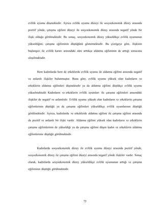 75
evlilik uyumu düşmektedir. Ayrıca evlilik uyumu düzeyi ile sosyoekonomik düzey arasında
pozitif yönde, çatışma eğilimi düzeyi ile sosyoekonomik düzey arasında negatif yönde bir
ilişki olduğu görülmektedir. Bu sonuç, sosyoekonomik düzey yükseldikçe evlilik uyumunun
yükseldiğini; çatışma eğiliminin düştüğünü göstermektedir. Bu çizelgeye göre, ilişkinin
başlangıcı ile evlilik kararı arasındaki süre arttıkça aldatma eğiliminin de arttığı sonucuna
ulaşılmaktadır.
Hem kadınlarda hem de erkeklerde evlilik uyumu ile aldatma eğilimi arasında negatif
ve anlamlı ilişkiler bulunmuştur. Buna göre, evlilik uyumu yüksek olan kadınların ve
erkeklerin aldatma eğilimleri düşmektedir ya da aldatma eğilimi düştükçe evlilik uyumu
yükselmektedir. Kadınların ve erkeklerin evlilik uyumları ile çatışma eğilimleri arasındaki
ilişkiler de negatif ve anlamlıdır. Evlilik uyumu yüksek olan kadınların ve erkeklerin çatışma
eğilimlerinin düştüğü ya da çatışma eğilimleri yükseldikçe evlilik uyumlarının düştüğü
görülmektedir. Ayrıca, kadınlarda ve erkeklerde aldatma eğilimi ile çatışma eğilimi arasında
da pozitif ve anlamlı bir ilişki vardır. Aldatma eğilimi yüksek olan kadınların ve erkeklerin
çatışma eğilimlerinin de yükseldiği ya da çatışma eğilimi düşen kadın ve erkeklerin aldatma
eğilimlerinin düştüğü görülmektedir.
Kadınlarda sosyoekonomik düzey ile evlilik uyumu düzeyi arasında pozitif yönde,
sosyoekonomik düzey ile çatışma eğilimi düzeyi arasında negatif yönde ilişkiler vardır. Sonuç
olarak, kadınlarda sosyoekonomik düzey yükseldikçe evlilik uyumunun arttığı ve çatışma
eğiliminin düştüğü görülmektedir.
 