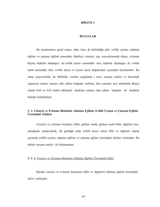 64
BÖLÜM 3
BULGULAR
Bu araştırmanın genel amacı, daha önce de belirtildiği gibi, evlilik uyumu, aldatma
eğilimi ve çatışma eğilimi arasındaki ilişkileri; cinsiyet, yaş, sosyoekonomik düzey, evlenme
biçimi, ilişkinin başlangıcı ile evlilik kararı arasındaki süre, ilişkinin başlangıcı ile evlilik
tarihi arasındaki süre, evlilik süresi ve çocuk sayısı değişkenleri açısından incelemektir. Bu
amaç çerçevesinde, bu bölümde, verilere uygulanan t testi, varyans analizi ve hiyerarşik
regresyon analizi sonucu elde edilen bulgular verilmiş, tüm sonuçlar için anlamlılık düzeyi
olarak 0.05 ve 0.01 kabul edilmiştir. Analizler sonucu elde edilen bulgular alt başlıklar
halinde belirtilmiştir.
3. 1. Cinsiyet ve Evlenme Biçiminin Aldatma Eğilimi, Evlilik Uyumu ve Çatışma Eğilimi
Üzerindeki Etkileri
Cinsiyet ve evlenme biçimleri (flört, görücü usulü, görücü usulü+flört, diğerleri örn.:
arkadaşlık, tanıştırılarak, ilk gördüğü anda evlilik kararı alma) flört ve diğerleri olarak
ayrılarak evlilik uyumu, aldatma eğilimi ve çatışma eğilimi üzerindeki etkileri verilmiştir. Bu
etkiler varyans analizi ile bulunmuştur.
3. 1. a. Cinsiyet ve Evlenme Biçiminin Aldatma Eğilimi Üzerindeki Etkisi
Burada cinsiyet ve evlenme biçiminin (flört ve diğerleri) aldatma eğilimi üzerindeki
etkisi verilmiştir.
 