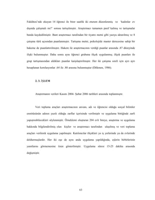 63
Fakültesi’nde okuyan 14 öğrenci ile birer saatlik iki oturum düzenlenmiş ve ‘kadınlar ev
dışında çalışmalı mı?’ sorusu tartışılmıştır. Araştırmacı tamamen pasif kalmış ve tartışmalar
banda kaydedilmiştir. Bant araştırmacı tarafından bir tiyatro metni gibi yazıya aktarılmış ve 8
çatışma türü açısından puanlanmıştır. Tartışma metni, psikolojide master derecesine sahip bir
hakeme de puanlattırılmıştır. Hakem ile araştırmacının verdiği puanlar arasında .87 düzeyinde
ilişki bulunmuştur. Daha sonra aynı öğrenci grubuna ölçek uygulanmış; ölçek puanları ile
grup tartışmasından aldıkları puanlar karşılaştırılmıştır. Her iki çatışma sınıfı için ayrı ayrı
hesaplanan korelasyonlar .64 ile .88 arasına bulunmuştur (Dökmen, 1986).
2. 3. İŞLEM
Araştırmanın verileri Kasım 2004- Şubat 2006 tarihleri arasında toplanmıştır.
Veri toplama araçları araştırmacının unvanı, adı ve öğrencisi olduğu sosyal bilimler
enstitüsünün adının yazılı olduğu zarflar içerisinde verilmiştir ve uygulama bittiğinde zarfı
yapıştırabilecekleri söylenmiştir. Örneklemi oluşturan 204 evli bireye, araştırma ve uygulama
hakkında bilgilendirilmiş olan kişiler ve araştırmacı tarafından ulaşılmış ve veri toplama
araçları verilerek uygulama yapılmıştır. Katılımcılar ölçekleri ya iş yerlerinde ya da evlerinde
doldurmuşlardır. Her iki eşe de aynı anda uygulama yapıldığında, eşlerin birbirlerinin
yanıtlarını görmemesine özen gösterilmiştir. Uygulama süresi 15-25 dakika arasında
değişmiştir.
 