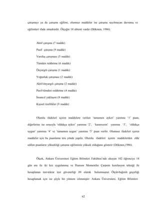 62
çatışmayı ya da çatışma eğilimi, olumsuz maddeler ise çatışma sayılmayan davranış ve
eğilimleri ifade etmektedir. Ölçeğin 10 alttesti vardır (Dökmen, 1986).
Aktif çatışma (7 madde)
Pasif çatışma (9 madde)
Varoluş çatışması (5 madde)
Tümden reddetme (6 madde)
Önyargılı çatışma (1 madde)
Yoğunluk çatışması (2 madde)
Aktif-önyargılı çatışma (2 madde)
Pasif-tümden reddetme (4 madde)
İnsancıl yaklaşım (8 madde)
Kişisel özellikler (9 madde)
Olumlu ifadeleri içeren maddelere verilen ‘tamamen aykırı’ yanıtına ‘1’ puan,
diğerlerine ise sırasıyla ‘oldukça aykırı’ yanıtına ‘2’, ‘kararsızım’ yanıtına ‘3’, ‘oldukça
uygun’ yanıtına ‘4’ ve ‘tamamen uygun’ yanıtına ‘5’ puan verilir. Olumsuz ifadeleri içeren
maddeler için bu puanlama ters yönde yapılır. Olumlu ifadeleri içeren maddelerden elde
edilen puanların yüksekliği çatışma eğiliminin yüksek olduğunu gösterir (Dökmen,1986).
Ölçek, Ankara Üniversitesi Eğitim Bilimleri Fakültesi’nde okuyan 102 öğrenciye 14
gün ara ile iki kez uygulanmış ve Pearson Momentler Çarpımı korelasyon tekniği ile
hesaplanan test-tekrar test güvenirliği .89 olarak bulunmuştur. Ölçüt-bağımlı geçerliği
hesaplamak için ise şöyle bir yöntem izlenmiştir: Ankara Üniversitesi, Eğitim Bilimleri
 