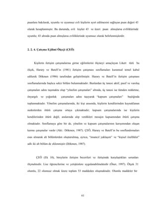 61
puanlara bakılarak, uyumlu ve uyumsuz evli kişilerin ayırt edilmesini sağlayan puan değeri 43
olarak hesaplanmıştır. Bu durumda, evli kişiler 43 ve üzeri puan almışlarsa evliliklerinde
uyumlu; 43 altında puan almışlarsa evliliklerinde uyumsuz olarak belirlenmişlerdir.
2. 2. 4. Çatışma Eğilimi Ölçeği (ÇEÖ)
Kişilerin iletişim çatışmalarına girme eğilimlerini ölçmeyi amaçlayan Likert türü bu
ölçek, Harary ve Batell’in (1981) iletişim çatışması sınıflamaları kuramsal temel kabul
edilerek Dökmen (1986) tarafından geliştirilmiştir. Harary ve Batell’in iletişim çatışması
sınıflamalarında başlıca sekiz bölüm bulunmaktadır. Bunlardan üç tanesi aktif, pasif ve varoluş
çatışmaları adını taşımakta olup “yönelim çatışmaları” altında, üç tanesi ise tümden reddetme,
önyargılı ve yoğunluk çatışmaları adını taşıyarak “kapsam çatışmaları” başlığında
toplanmaktadır. Yönelim çatışmalarında, iki kişi arasında, kişilerin kendilerinden kaynaklanan
nedenlerden ötürü çatışma ortaya çıkmaktadır; kapsam çatışmalarında ise kişilerin
kendilerinden ötürü değil, aralarında alıp verdikleri mesajın kapsamından ötürü çatışma
olmaktadır. Sınıflamaya göre bir de, yönelim ve kapsam çatışmalarının karışımından oluşan
karma çatışmalar vardır (Akt.: Dökmen, 1987). ÇEÖ, Harary ve Batell’in bu sınıflandırmaları
esas alınarak alt bölümlerden oluşturulmuş, ayrıca, “insancıl yaklaşım” ve “kişisel özellikler”
adlı iki alt bölüm de eklenmiştir (Dökmen, 1987).
ÇEÖ (Ek 10), bireylerin iletişim becerileri ve iletişimde karşılaştıkları sorunları
ölçmektedir. Lise öğrencilerine ve yetişkinlere uygulanabilmektedir (Öner, 1997). Ölçek 31
olumlu, 22 olumsuz olmak üzere toplam 53 maddeden oluşmaktadır. Olumlu maddeler bir
 