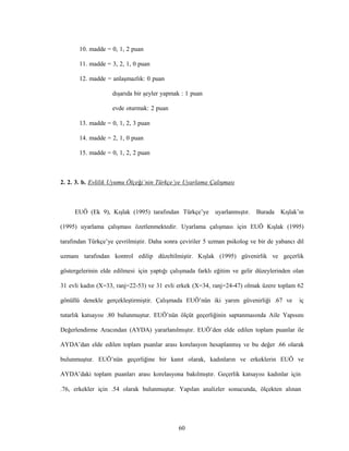 60
10. madde = 0, 1, 2 puan
11. madde = 3, 2, 1, 0 puan
12. madde = anlaşmazlık: 0 puan
dışarıda bir şeyler yapmak : 1 puan
evde oturmak: 2 puan
13. madde = 0, 1, 2, 3 puan
14. madde = 2, 1, 0 puan
15. madde = 0, 1, 2, 2 puan
2. 2. 3. b. Evlilik Uyumu Ölçeği’nin Türkçe’ye Uyarlama Çalışması
EUÖ (Ek 9), Kışlak (1995) tarafından Türkçe’ye uyarlanmıştır. Burada Kışlak’ın
(1995) uyarlama çalışması özetlenmektedir. Uyarlama çalışması için EUÖ Kışlak (1995)
tarafından Türkçe’ye çevrilmiştir. Daha sonra çeviriler 5 uzman psikolog ve bir de yabancı dil
uzmanı tarafından kontrol edilip düzeltilmiştir. Kışlak (1995) güvenirlik ve geçerlik
göstergelerinin elde edilmesi için yaptığı çalışmada farklı eğitim ve gelir düzeylerinden olan
31 evli kadın (X=33, ranj=22-53) ve 31 evli erkek (X=34, ranj=24-47) olmak üzere toplam 62
gönüllü denekle gerçekleştirmiştir. Çalışmada EUÖ’nün iki yarım güvenirliği .67 ve iç
tutarlık katsayısı .80 bulunmuştur. EUÖ’nün ölçüt geçerliğinin saptanmasında Aile Yapısını
Değerlendirme Aracından (AYDA) yararlanılmıştır. EUÖ’den elde edilen toplam puanlar ile
AYDA’dan elde edilen toplam puanlar arası korelasyon hesaplanmış ve bu değer .66 olarak
bulunmuştur. EUÖ’nün geçerliğine bir kanıt olarak, kadınların ve erkeklerin EUÖ ve
AYDA’daki toplam puanları arası korelasyona bakılmıştır. Geçerlik katsayısı kadınlar için
.76, erkekler için .54 olarak bulunmuştur. Yapılan analizler sonucunda, ölçekten alınan
 