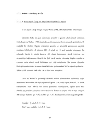 59
2. 2. 3. Evlilik Uyum Ölçeği (EUÖ)
2. 2. 3. a. Evlilik Uyum Ölçeği’nin Orijinal Formu Hakkında Bilgiler
Evlilik Uyum Ölçeği ile ilgili bilgiler Kışlak (1995, s.54-56) tarafından aktarılmıştır:
Günümüze kadar pek çok araştırmada güvenilir ve geçerli kabul edilerek kullanılan,
EUÖ, Locke ve Wallace (1959) tarafından, evlilik uyumunu ölçmek amacıyla geliştirilmiş, 15
maddelik bir ölçektir. Ölçeğin orijinalinin geçerlik ve güvenirlik çalışmasının yapıldığı
örneklem, birbirleriyle evli olmayan 118 evli erkek ve 118 evli kadından oluşmuştur. Bu
çalışmada ölçeğin iç tutarlık katsayısı .90 olarak bulunmuştur. Ancak test-tekrar test
güvenirliğine bakılmamıştır. Geçerlik ile ilgili olarak yapılan çalışmada, ölçeğin, uyumlu ve
uyumsuz grubu anlamlı olarak birbirinden ayırt ettiği anlaşılmıştır. Söz konusu çalışmada,
klinik görüşmeler sonucu uyumsuz olarak belirlenen grubun sadece %17’si, uyumlu grubun ise
%96’sı evlilik uyumunu ifade eden 100 ve üzeri puan almışlardır.
Locke ve Wallace’ın geliştirdiği ölçekteki puanlar uyumsuzluktan uyumluluğa doğru
artmaktadır. Bu durumda, en düşük uyumsuzluk puanı 2, en yüksek uyum puanı ise 158 olarak
belirlenmiştir. Hunt 1987’de söz konusu puanlamayı basitleştirerek, toplam puanı 60’a
indirmiş ve güvenirlik çalışması sonucu Locke ve Wallace’ın orijinal testi ile aynı sonuçları
elde etmiştir (kadınlar için r=.92, erkekler için r=.94). Basitleştirilmiş sistem aşağıdaki gibidir:
1.madde = 0, 1, 2, 3, 4, 5, 6 puan
2 ile 9 arası maddeler =5, 4, 3, 2, 1 puan
 