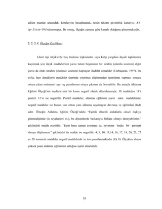 58
edilen puanlar arasındaki korelasyon hesaplanarak, testin tekrarı güvenirlik katsayısı .84
(p<.01) (n=19) bulunmuştur. Bu sonuç, ölçeğin zamana göre kararlı olduğunu göstermektedir.
2. 2. 2. f. Ölçeğin Özellikleri
Likert tipi ölçeklerde boş bırakma tepkisinden veya kalıp yargılara dayalı tepkilerden
kaçınmak için ölçek maddelerinin yarısı tutum boyutunun bir tarafını (olumlu uzamını) diğer
yarısı da öteki tarafını (olumsuz uzamını) kapsayan ifadeler olmalıdır (Tezbaşaran, 1997). Bu
yolla, bazı deneklerin maddeler üzerinde yeterince düşünmeden işaretleme yapması sonucu
ortaya çıkan muhtemel aşırı uç puanlarının ortaya çıkması da önlenebilir. Bu amaçla Aldatma
Eğilimi Ölçeği’nin maddelerinin bir kısmı negatif olarak düzenlenmiştir; 30 maddeden 18’i
pozitif, 12’si ise negatiftir. Pozitif maddeler, aldatma eğilimini işaret eden maddelerdir;
negatif maddeler ise bunun tam zıttını yani aldatma sayılmayan davranış ve eğilimleri ifade
eder. Örneğin Aldatma Eğilimi Ölçeği’ndeki “Eşimle düzenli aralıklarla cinsel ilişkiye
giremediğimde (iş seyahatleri vs.), bu dönemlerde başkasıyla birlikte olmayı deneyebilirim.”
şeklindeki madde pozitiftir, “Eşim bana zaman ayırmasa da, hayatıma başka bir partneri
almayı düşünmem.” şeklindeki bir madde ise negatiftir. 4, 9, 10, 11,14, 16, 17, 18, 20, 23, 27
ve 28 numaralı maddeler negatif maddelerdir ve ters puanlanmaktadır (Ek 8). Ölçekten alınan
yüksek puan aldatma eğiliminin arttığına işaret etmektedir.
 
