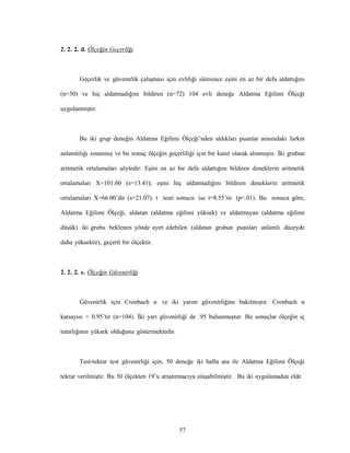 57
2. 2. 2. d. Ölçeğin Geçerliği
Geçerlik ve güvenirlik çalışması için evliliği süresince eşini en az bir defa aldattığını
(n=30) ve hiç aldatmadığını bildiren (n=72) 104 evli deneğe Aldatma Eğilimi Ölçeği
uygulanmıştır.
Bu iki grup deneğin Aldatma Eğilimi Ölçeği’nden aldıkları puanlar arasındaki farkın
anlamlılığı sınanmış ve bu sonuç ölçeğin geçerliliği için bir kanıt olarak alınmıştır. İki grubun
aritmetik ortalamaları şöyledir: Eşini en az bir defa aldattığını bildiren deneklerin aritmetik
ortalamaları X=101.60 (s=13.41); eşini hiç aldatmadığını bildiren deneklerin aritmetik
ortalamaları X=66.00’dir (s=21.07). t testi sonucu ise t=8.55’tir (p<.01). Bu sonuca göre,
Aldatma Eğilimi Ölçeği, aldatan (aldatma eğilimi yüksek) ve aldatmayan (aldatma eğilimi
düşük) iki grubu beklenen yönde ayırt edebilen (aldatan grubun puanları anlamlı düzeyde
daha yüksektir), geçerli bir ölçektir.
2. 2. 2. e. Ölçeğin Güvenirliği
Güvenirlik için Cronbach α ve iki yarım güvenirliğine bakılmıştır. Cronbach α
katsayısı = 0.95’tir (n=104). İki yarı güvenirliği de .95 bulunmuştur. Bu sonuçlar ölçeğin iç
tutarlığının yüksek olduğunu göstermektedir.
Test-tekrar test güvenirliği için, 50 deneğe iki hafta ara ile Aldatma Eğilimi Ölçeği
tekrar verilmiştir. Bu 50 ölçekten 19’u araştırmacıya ulaşabilmiştir. Bu iki uygulamadan elde
 