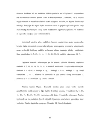 56
oluşturan deneklerin her bir maddeden aldıkları puanlarla, alt %27’yi (n=27) oluşturanların
her bir maddeden aldıkları puanlar t-testi ile karşılaştırılmıştır (Tezbaşaran, 1997). Böylece
ölçeği oluşturan 40 maddenin her birine ilişkin t değerine bakılarak, bu değerin anlamlı olup
olmadığı, dolayısıyla bu değere ilişkin maddenin üst ve alt grupları ayırt etme gücüne sahip
olup olmadığı belirlenmiştir. Sonuç olarak maddelerin t-değerleri hesaplanarak 40 maddenin
de ayırt edici olduğuna karar verilmiştir (Ek 6).
İstatistiksel işlemlere göre, maddelerin hepsinin madde-toplam puan korelasyonları
koyulan ölçüte göre anlamlı ve ayırt edici çıkmıştır ama uygulama sırasında iyi anlaşılmadığı,
cevap verilmediği belirlenen maddeler ve kararsız kalınan maddeler gözden geçirilmiştir.
Buna göre ölçekten 6., 7., 13., 15., 16., 17., 26., 29., 33., 34. maddeler çıkarılmıştır (Ek 7).
Uygulama sırasında anlaşılmayan ya da aldatma eğilimini ölçmediği düşünülen
maddeler 6, 7, 13, 15, 16, 26, 29, 33, 34 numaralı maddelerdir. En çok cevap verilmeyen
maddeler 6, 7, 13’tür. 6. maddeye 5 kişi, 7. maddeye 5 ve 13. maddeye 11 kişi cevap
vermemiştir. 7. ve 17. maddeler de deneklerin en çok kararsız kaldığı maddelerdir. 7.
maddede 15 ve 17. maddede 6 kişi kararsız kalmıştır.
Aldatma Eğilimi Ölçeği, denemelik formdan elden edilen veriler üzerinde
gerçekleştirilen madde analizi ve diğer ölçütler de dikkate alınarak, 10 maddenin (6., 7., 13.,
15., 16., 17., 26., 29., 33., 34.) elenmesiyle, elde kalan 30 maddeden oluşmuştur. Yapılan
incelemede de bu maddelerin Sosyal Mübadele Kuramı’nın ana hatlarını yansıttığına karar
verilmiştir. Ölçeğin ulaştığı bu son durum, 30 madde, Ek 8’de görülmektedir.
 