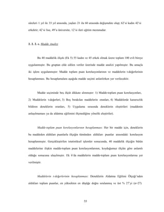 55
süreleri 1 yıl ile 33 yıl arasında, yaşları 21 ila 60 arasında değişmekte olup; 62’si kadın 42’si
erkektir; 42’si lise, 49’u üniversite, 12’si ileri eğitim mezunudur.
2. 2. 2. c. Madde Analizi
Bu 40 maddelik ölçek (Ek 5) 55 kadın ve 45 erkek olmak üzere toplam 100 evli bireye
uygulanmıştır. Bu gruptan elde edilen veriler üzerinde madde analizi yapılmıştır. Bu amaçla
iki işlem uygulanmıştır: Madde toplam puan korelasyonlarının ve maddelerin t-değerlerinin
hesaplanması. Bu hesaplamalara aşağıda madde seçimi anlatılırken yer verilecektir.
Madde seçiminde beş ölçüt dikkate alınmıştır: 1) Madde-toplam puan korelasyonları,
2) Maddelerin t-değerleri, 3) Boş bırakılan maddelerin oranları, 4) Maddelerde kararsızlık
bildiren deneklerin oranları, 5) Uygulama sırasında deneklerin eleştirileri (maddenin
anlaşılmaması ya da aldatma eğilimini ölçmediğine yönelik eleştiriler).
Madde-toplam puan korelasyonlarının hesaplanması: Her bir madde için, deneklerin
bu maddeden aldıkları puanlarla ölçeğin tümünden aldıkları puanlar arasındaki korelasyon
hesaplanmıştır. Gerçekleştirilen istatistiksel işlemler sonucunda, 40 maddelik ölçeğin bütün
maddelerine ilişkin madde-toplam puan korelasyonlarının, koyduğumuz ölçüte göre anlamlı
olduğu sonucuna ulaşılmıştır. Ek 6’da maddelerin madde-toplam puan korelasyonlarına yer
verilmiştir.
Maddelerin t-değerlerinin hesaplanması: Deneklerin Aldatma Eğilimi Ölçeği’nden
aldıkları toplam puanlar, en yüksekten en düşüğe doğru sıralanmış ve üst % 27’yi (n=27)
 