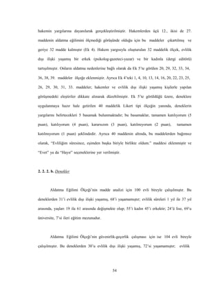 54
hakemin yargılarına dayanılarak gerçekleştirilmiştir. Hakemlerden üçü 12., ikisi de 27.
maddenin aldatma eğilimini ölçmediği görüşünde olduğu için bu maddeler çıkartılmış ve
geriye 32 madde kalmıştır (Ek 4). Hakem yargısıyla oluşturulan 32 maddelik ölçek, evlilik
dışı ilişki yaşamış bir erkek (psikolog-gazeteci-yazar) ve bir kadınla (dergi editörü)
tartışılmıştır. Onların aldatma nedenlerine bağlı olarak da Ek 5’te görülen 20, 29, 32, 33, 34,
36, 38, 39. maddeler ölçeğe eklenmiştir. Ayrıca Ek 4’teki 1, 4, 10, 13, 14, 16, 20, 22, 23, 25,
26, 29, 30, 31, 33. maddeler; hakemler ve evlilik dışı ilişki yaşamış kişilerle yapılan
görüşmedeki eleştiriler dikkate alınarak düzeltilmiştir. Ek 5’te görüldüğü üzere, deneklere
uygulanmaya hazır hale getirilen 40 maddelik Likert tipi ölçeğin yanında, deneklerin
yargılarını belirtecekleri 5 basamak bulunmaktadır; bu basamaklar, tamamen katılıyorum (5
puan), katılıyorum (4 puan), kararsızım (3 puan), katılmıyorum (2 puan), tamamen
katılmıyorum (1 puan) şeklindedir. Ayrıca 40 maddenin altında, bu maddelerden bağımsız
olarak, “Evliliğim süresince, eşimden başka biriyle birlikte oldum.” maddesi eklenmiştir ve
“Evet” ya da “Hayır” seçeneklerine yer verilmiştir.
2. 2. 2. b. Denekler
Aldatma Eğilimi Ölçeği’nin madde analizi için 100 evli bireyle çalışılmıştır. Bu
deneklerden 31’i evlilik dışı ilişki yaşamış, 68’i yaşamamıştır; evlilik süreleri 1 yıl ile 37 yıl
arasında, yaşları 19 ila 61 arasında değişmekte olup; 55’i kadın 45’i erkektir; 24’ü lise, 69’u
üniversite, 7’si ileri eğitim mezunudur.
Aldatma Eğilimi Ölçeği’nin güvenirlik-geçerlik çalışması için ise 104 evli bireyle
çalışılmıştır. Bu deneklerden 30’u evlilik dışı ilişki yaşamış, 72’si yaşamamıştır; evlilik
 