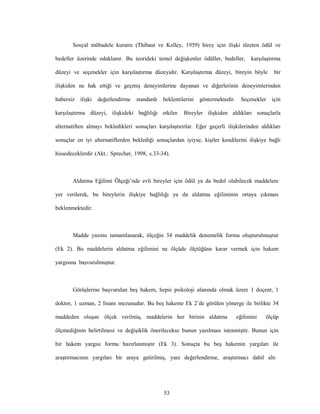 53
Sosyal mübadele kuramı (Thibaut ve Kelley, 1959) birey için ilişki türeten ödül ve
bedeller üzerinde odaklanır. Bu teorideki temel değişkenler ödüller, bedeller, karşılaştırma
düzeyi ve seçenekler için karşılaştırma düzeyidir. Karşılaştırma düzeyi, bireyin böyle bir
ilişkiden ne hak ettiği ve geçmiş deneyimlerine dayanan ve diğerlerinin deneyimlerinden
habersiz ilişki değerlendirme standardı beklentilerini göstermektedir. Seçenekler için
karşılaştırma düzeyi, ilişkideki bağlılığı etkiler. Bireyler ilişkiden aldıkları sonuçlarla
alternatiften almayı bekledikleri sonuçları karşılaştırırlar. Eğer geçerli ilişkilerinden aldıkları
sonuçlar en iyi alternatiflerden beklediği sonuçlardan iyiyse, kişiler kendilerini ilişkiye bağlı
hissedeceklerdir (Akt.: Sprecher, 1998, s.33-34).
Aldatma Eğilimi Ölçeği’nde evli bireyler için ödül ya da bedel olabilecek maddelere
yer verilerek, bu bireylerin ilişkiye bağlılığı ya da aldatma eğiliminin ortaya çıkması
beklenmektedir.
Madde yazımı tamamlanarak, ölçeğin 34 maddelik denemelik formu oluşturulmuştur
(Ek 2). Bu maddelerin aldatma eğilimini ne ölçüde ölçtüğüne karar vermek için hakem
yargısına başvurulmuştur.
Görüşlerine başvurulan beş hakem, hepsi psikoloji alanında olmak üzere 1 doçent, 1
doktor, 1 uzman, 2 lisans mezunudur. Bu beş hakeme Ek 2’de görülen yönerge ile birlikte 34
maddeden oluşan ölçek verilmiş, maddelerin her birinin aldatma eğilimini ölçüp
ölçmediğinin belirtilmesi ve değişiklik önerilecekse bunun yazılması istenmiştir. Bunun için
bir hakem yargısı formu hazırlanmıştır (Ek 3). Sonuçta bu beş hakemin yargıları ile
araştırmacının yargıları bir araya getirilmiş, yani değerlendirme, araştırmacı dahil altı
 