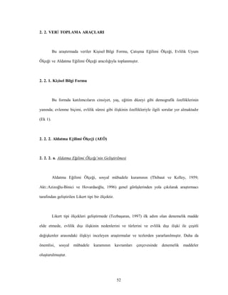52
2. 2. VERİ TOPLAMA ARAÇLARI
Bu araştırmada veriler Kişisel Bilgi Formu, Çatışma Eğilimi Ölçeği, Evlilik Uyum
Ölçeği ve Aldatma Eğilimi Ölçeği aracılığıyla toplanmıştır.
2. 2. 1. Kişisel Bilgi Formu
Bu formda katılımcıların cinsiyet, yaş, eğitim düzeyi gibi demografik özelliklerinin
yanında; evlenme biçimi, evlilik süresi gibi ilişkinin özellikleriyle ilgili sorular yer almaktadır
(Ek 1).
2. 2. 2. Aldatma Eğilimi Ölçeği (AEÖ)
2. 2. 2. a. Aldatma Eğilimi Ölçeği’nin Geliştirilmesi
Aldatma Eğilimi Ölçeği, sosyal mübadele kuramının (Thibaut ve Kelley, 1959;
Akt.:Azizoğlu-Binici ve Hovardaoğlu, 1996) genel görüşlerinden yola çıkılarak araştırmacı
tarafından geliştirilen Likert tipi bir ölçektir.
Likert tipi ölçekleri geliştirmede (Tezbaşaran, 1997) ilk adım olan denemelik madde
elde etmede, evlilik dışı ilişkinin nedenlerini ve türlerini ve evlilik dışı ilişki ile çeşitli
değişkenler arasındaki ilişkiyi inceleyen araştırmalar ve tezlerden yararlanılmıştır. Daha da
önemlisi, sosyal mübadele kuramının kavramları çerçevesinde denemelik maddeler
oluşturulmuştur.
 