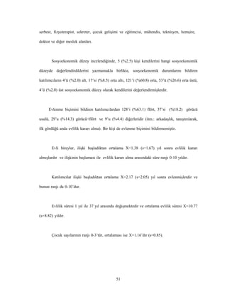 51
serbest, fizyoterapist, sekreter, çocuk gelişimi ve eğitimcisi, mühendis, teknisyen, hemşire,
doktor ve diğer meslek alanları.
Sosyoekonomik düzey incelendiğinde, 5 (%2.5) kişi kendilerini hangi sosyoekonomik
düzeyde değerlendirdiklerini yazmamakla birlikte, sosyoekonomik durumlarını bildiren
katılımcıların 4’ü (%2.0) alt, 17’si (%8.5) orta altı, 121’i (%60.8) orta, 53’ü (%26.6) orta üstü,
4’ü (%2.0) üst sosyoekonomik düzey olarak kendilerini değerlendirmişlerdir.
Evlenme biçimini bildiren katılımcılardan 128’i (%63.1) flört, 37’si (%18.2) görücü
usulü, 29’u (%14.3) görücü+flört ve 9’u (%4.4) diğerleridir (örn.: arkadaşlık, tanıştırılarak,
ilk gördüğü anda evlilik kararı alma). Bir kişi de evlenme biçimini bildirmemiştir.
Evli bireyler, ilişki başladıktan ortalama X=1.38 (s=1.67) yıl sonra evlilik kararı
almışlardır ve ilişkinin başlaması ile evlilik kararı alma arasındaki süre ranjı 0-10 yıldır.
Katılımcılar ilişki başladıktan ortalama X=2.17 (s=2.05) yıl sonra evlenmişlerdir ve
bunun ranjı da 0-10’dur.
Evlilik süresi 1 yıl ile 37 yıl arasında değişmektedir ve ortalama evlilik süresi X=10.77
(s=8.82) yıldır.
Çocuk sayılarının ranjı 0-3’tür, ortalaması ise X=1.16’dır (s=0.85).
 