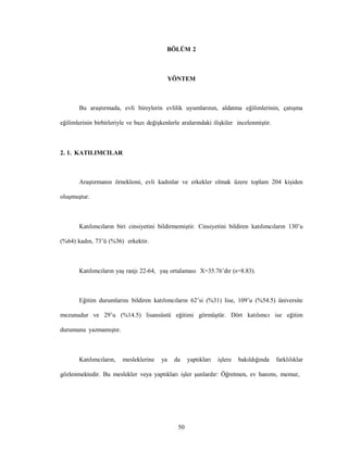 50
BÖLÜM 2
YÖNTEM
Bu araştırmada, evli bireylerin evlilik uyumlarının, aldatma eğilimlerinin, çatışma
eğilimlerinin birbirleriyle ve bazı değişkenlerle aralarındaki ilişkiler incelenmiştir.
2. 1. KATILIMCILAR
Araştırmanın örneklemi, evli kadınlar ve erkekler olmak üzere toplam 204 kişiden
oluşmuştur.
Katılımcıların biri cinsiyetini bildirmemiştir. Cinsiyetini bildiren katılımcıların 130’u
(%64) kadın, 73’ü (%36) erkektir.
Katılımcıların yaş ranjı 22-64, yaş ortalaması X=35.76’dır (s=8.83).
Eğitim durumlarını bildiren katılımcıların 62’si (%31) lise, 109’u (%54.5) üniversite
mezunudur ve 29’u (%14.5) lisansüstü eğitimi görmüştür. Dört katılımcı ise eğitim
durumunu yazmamıştır.
Katılımcıların, mesleklerine ya da yaptıkları işlere bakıldığında farklılıklar
gözlenmektedir. Bu meslekler veya yaptıkları işler şunlardır: Öğretmen, ev hanımı, memur,
 