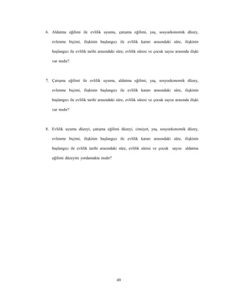 49
6. Aldatma eğilimi ile evlilik uyumu, çatışma eğilimi, yaş, sosyoekonomik düzey,
evlenme biçimi, ilişkinin başlangıcı ile evlilik kararı arasındaki süre, ilişkinin
başlangıcı ile evlilik tarihi arasındaki süre, evlilik süresi ve çocuk sayısı arasında ilişki
var mıdır?
7. Çatışma eğilimi ile evlilik uyumu, aldatma eğilimi, yaş, sosyoekonomik düzey,
evlenme biçimi, ilişkinin başlangıcı ile evlilik kararı arasındaki süre, ilişkinin
başlangıcı ile evlilik tarihi arasındaki süre, evlilik süresi ve çocuk sayısı arasında ilişki
var mıdır?
8. Evlilik uyumu düzeyi, çatışma eğilimi düzeyi, cinsiyet, yaş, sosyoekonomik düzey,
evlenme biçimi, ilişkinin başlangıcı ile evlilik kararı arasındaki süre, ilişkinin
başlangıcı ile evlilik tarihi arasındaki süre, evlilik süresi ve çocuk sayısı aldatma
eğilimi düzeyini yordamakta mıdır?
 