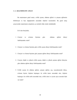48
1. 4. ARAŞTIRMANIN AMACI
Bu araştırmanın genel amacı, evlilik uyumu, aldatma eğilimi ve çatışma eğiliminin
birbirleriyle ve bazı değişkenlerle arasındaki ilişkileri incelemektir. Bu genel amaç
çerçevesinde araştırmanın amaçlarını şu sorularla ifade etmek mümkündür:
Evli olan bireylerde;
1. Cinsiyet ve evlenme biçimine göre aldatma eğilimi düzeyi
farklılaşmakta mıdır?
2. Cinsiyet ve evlenme biçimine göre evlilik uyumu düzeyi farklılaşmakta mıdır?
3. Cinsiyet ve evlenme biçimine göre çatışma eğilimi düzeyi farklılaşmakta mıdır?
4. Cinsiyet, düşük ve yüksek evlilik uyumu, düşük ve yüksek çatışma eğilimi düzeyine
göre aldatma eğilimi düzeyi farklılaşmakta mıdır?
5. Evlilik uyumu ile aldatma eğilimi, çatışma eğilimi, yaş, sosyoekonomik düzey,
evlenme biçimi, ilişkinin başlangıcı ile evlilik kararı arasındaki süre, ilişkinin
başlangıcı ile evlilik tarihi arasındaki süre, evlilik süresi ve çocuk sayısı arasında ilişki
var mıdır?
 