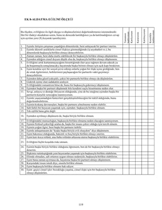 119
EK 8-ALDATMA EĞİLİMİ ÖLÇEĞİ
Bu ölçekte, evliliğiniz ile ilgili duygu ve düşüncelerinizi değerlendirmeniz istenmektedir.
Her bir ifadeyi okuduktan sonra, buna ne derecede katıldığınızı ya da katılmadığınızı cevap
için ayrılan yere (X) koyarak işaretleyiniz.
Tamamen
katılıyorum
Katılıyorum
Kararsızım
Katılmıyorum
Kesinlikle
katılmıyorum
1. Eşimle iletişim çatışması yaşadığım dönemlerde, beni anlayacak bir partner isterim.
2. Eşimle düzenli aralıklarla cinsel ilişkiye giremediğimde (iş seyahatleri vs.), bu
dönemlerde başkasıyla birlikte olmayı deneyebilirim.
3. Zaman zaman, beni daha mutlu edebilecek bir başkasıyla birlikte olmayı düşünürüm.
4. Eşimden aldığım cinsel doyum düşük olsa da, başkasıyla birlikte olmayı düşünmem.
5. Evliliğimi artık kurtaramayacağımı hissettiğimde (her şeye rağmen devam edecek ya
da boşanmayla sonuçlanacak), hayatımda başka birinin olması için açık kapı bırakırım.
6. Eşim kendine ayrı bir sosyal çevre edinip onlarla yoğun bir ilişki içine girdiğinde; ben
de ortak ilgilerimizi, hobilerimizi paylaşacağım bir partnerle vakit geçirmeyi
deneyebilirim.
7. Eşimden daha güzel/yakışıklı, çekici bir partnerle birlikte olmayı da düşünürüm.
8. Giderek eşime olan sadakatim azalıyor.
9. Evliliğimdeki romantizm bitse de, bunu bir başkasıyla gidermeyi düşünmem.
10. Eşimden başka bir partneri düşünmek bile kendimi suçlu hissetmeme neden olur.
11. Sevgi, anlayış ve desteğe ihtiyacım olduğunda; yine de bu isteğime eşimden başka bir
partnerin karşılık vereceğineinanmıyorum.
12. Eşimle yaşayamadığım fantezileri gerçekleştirebileceğim bir teklif aldığımda, bunu
değerlendirebilirim.
13. Eşimin kıskanç davranışları, başka bir partnere yönelmeme neden olabilir.
14. Salt farklı bir heyecan yaşamak için, eşimden başkasıyla birlikte olmam.
15. Tek eşlilik bana göre değil.
16. Eşimden ayrılmayı düşünsem de, başka biriyle birlikte olmam.
17. Evliliğimdeki mutsuzluğun, başkasıyla birlikte olmama neden olacağını sanmıyorum.
18. Eşimin fiziksel çekiciliği azalsa da, başka bir insanı çekici olduğu için tercih etmem.
19. Eşimin yoğun ilgisi, beni başka bir partnere itebilir.
20. Eşimle anlaşamasam da “keşke başka biriyle evli olsaydım” diye düşünmem.
21. Eşim bakımsız olduğunda, bakımlı ve hoş biriyle birlikte olmayı isterim.
22. Eşim karı-koca rolünü, ana-baba rolünün arkasına atarsa başkasıyla birlikte olabilirim.
23. Evliliğimi hiçbir koşulda riske atmam.
24. Eşimin başka biriyle birlikte olduğunu öğrensem, ben de bir başkasıyla birlikte olmayı
denerim.
25. İlişkimiz rutinleştiğinde yeni heyecanlar yaşamak için başkasıyla birlikte olabilirim.
26. Elimde olmadan, salt ortamın uygun olması nedeniyle; başkasıyla birlikte olabilirim.
27. Eşim bana zaman ayırmasa da, hayatıma başka bir partneri almayı düşünmem.
28. Karşımdaki insan istedi diye, onunla birlikte olmam.
29. Eşim başkasıyla birlikte olmamı hak ediyor.
30. Eşim geçici cinsel işlev bozukluğu yaşarsa, cinsel ilişki için bir başkasıyla birlikte
olmayı düşünürüm.
 