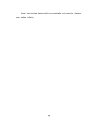 47
Buraya kadar üzerinde durulan ilişkili araştırma sonuçları çerçevesinde bu çalışmanın
amacı aşağıda verilmiştir.
 