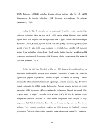 45
1997). İletişimin evlilikteki mutluluk üzerinde etkisine rağmen, eğer bir çift bağlılık
hissetmiyorsa da, iletişim kalitesinin evlilik doyumunu arttıracağından söz edilemez
(Montgomery, 1981).
Malkoç (2001) evli bireylerin her bir iletişim şekli ile evlilik uyumları arasında ilişki
olduğunu belirtmiştir. Daha ayrıntılı olarak, evlilik uyumu yüksek bireylere göre evlilik
uyumu düşük olan bireylerin daha fazla yıkıcı ve daha az yapıcı iletişim şekilleri kullandığını
bulmuştur. Gordon, Baucom, Epstein, Burnett ve Rankin (1999) kadınların çoğunda iletişimin
evlilik uyumu ile yakın ilişki içinde olduğunu ve sorunlarla başa çıkmada etkili iletişimin
çiftlere fayda sağladığını belirtmişlerdir. Genel olarak, iletişim becerileri erkeklerin evlilik
doyumunu tahmin etmede, kadınların evlilik doyumunu tahmin etmeye oranla daha işlevseldir
(Burleson ve Denton, 1997).
İletişim ile ilgili bazı faktörlerin evlilik ve evlilik doyumu üzerindeki etkilerine de
bakılmıştır. Bunlardan biri, anlaşma düzeyi ve negatif çatışmalardır. Cramer (2001) üniversite
öğrencilerin çoğunun ilişkilerindeki anlaşma düzeyini, ilişkilerinin ilk başladığı zamana
oranla daha yüksek olarak nitelendirdikleri saptanmıştır. Anlaşma düzeyinin, ilişki doyumu ve
negatif çatışmalar ile ilişkili olduğu bulunmuştur. Varolan anlaşma durumu ve negatif
çatışmalar, ilişki doyumunu etkileyen faktörlerdir. Anlaşmanın düşmesi durumunda ilişki
doyumu düşer ve negatif çatışmalar artar. Cramer (2003) bir ilişkide yaşanan negatif
tartışmaların partnerin anlaşılma ve kabul edilme duygularına zarar verdiğini ve ilişki
doyumunu düşürdüğünü belirtmiştir. Empati kurma davranışı da ilişki doyumu ile yakından
alakadır. Aynı zamanda onaylanma isteğinin de ilişki doyumu ile bağlantılı olmadığı
görülmüştür. Üniversite öğrencileri ile yaptığı bir başka araştırmada Cramer (2002) ilişkilerde
 