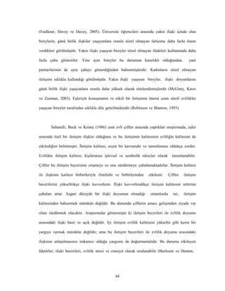 44
(Faulkner, Davey ve Davey, 2005). Üniversite öğrencileri arasında yakın ilişki içinde olan
bireylerin, günü birlik ilişkiler yaşayanlara oranla sözel olmayan iletişime daha fazla önem
verdikleri görülmüştür. Yakın ilişki yaşayan bireyler sözel olmayan ifadeleri kullanmada daha
fazla çaba gösterirler. Yine aynı bireyler bu durumun karşılıklı olduğundan, yani
partnerlerinin de aynı çabayı gösterdiğinden bahsetmişlerdir. Kadınların sözel olmayan
iletişimi sıklıkla kullandığı görülmüştür. Yakın ilişki yaşayan bireyler, ilişki doyumlarını
günü birlik ilişki yaşayanlara oranla daha yüksek olarak nitelendirmişlerdir (McGinty, Knox
ve Zusman, 2003). Eşleriyle konuşmanın ve etkili bir iletişimin önemi uzun süreli evlilikler
yaşayan bireyler tarafından sıklıkla dile getirilmektedir (Robinson ve Blanton, 1993).
Sabatalli, Buck ve Kenny (1986) yeni evli çiftler arasında yaptıkları araştırmada, eşler
arasında özel bir iletişim ilişkisi olduğunu ve bu iletişimin kalitesinin evliliğin kalitesini de
etkilediğini belirtmiştir. İletişim kalitesi, soyut bir kavramdır ve tanımlaması oldukça zordur.
Evlilikte iletişim kalitesi, kişilerarası işlevsel ve sembolik süreçler olarak tanımlanabilir.
Çiftler bu iletişim becerisine erişmeye ve onu sürdürmeye çabalamaktadırlar. İletişim kalitesi
ile ilişkinin kalitesi birbirileriyle ilintilidir ve birbirlerinden etkilenir. Çiftler iletişim
becerilerini yükselttikçe ilişki kuvvetlenir. İlişki kuvvetlendikçe iletişim kalitesini arttırma
çabaları artar. Asgari düzeyde bir ilişki doyumun olmadığı ortamlarda ise, iletişim
kalitesinden bahsetmek mümkün değildir. Bu durumda çiftlerin amacı gelişimden ziyade var
olanı sürdürmek olacaktır. Araştırmalar göstermiştir ki iletişim becerileri ile evlilik doyumu
arasındaki ilişki basit ve açık değildir. İyi iletişim evlilik kalitesini yükseltir gibi kesin bir
yargıya varmak mümkün değildir; ama bu iletişim becerileri ile evlilik doyumu arasındaki
ilişkinin anlaşılmasının imkansız olduğu yargısını da doğurmamalıdır. Bu durumu etkileyen
faktörler; ilişki becerileri, evlilik stresi ve cinsiyet olarak sıralanabilir (Burleson ve Denton,
 