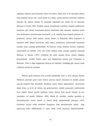 43
sağladığını düşünen taraf tartışmaları bitirici rol üstlenir. Diğer taraf ise bu durumdan rahatsız
olup tartışmaya devam eder. Genel olarak bir evlilikte varolan durumun korunması erkeklerin
lehinedir. Bu nedenle erkekler bir tartışmada çoğunlukla geri çekilen bir rol üstlenirler
(Klinetob ve Smith, 1996). Özellikle çatışma durumlarında, kadınların duygusal problemlerin
tartışılması gibi sıkıntılı konuşmalara girmesi erkeklerden daha olasıyken, erkeklerin kişiler
arası problemlerin tartışılmasından kaçınmaları ya da –kadınlar bunu sempatik göremese de -
problemleri çözmeyi teklif etmeleri olasıdır (Basow ve Rubenfeld, 2003). Kadınların ve
erkeklerin farklı iletişim becerilerine sahip olması, problemlerin çözülmesinde karşılaşılan
sorunları ortaya çıkardığı görülmektedir. Bu durumun varlığı, iletişimin önemini vurgulayan
araştırmalarla da tutarlıdır. Uzun süre evlilik sürdüren çiftler arasında yaptıkları çalışmada
Robinson ve Blanton (1993), evliliklerin beş temel taşından birinin iletişim olduğunu
göstermişlerdir. Ailedeki iletişim yapısı içsel değişkenlerin başında gelir (Fitzpatrick ve
Badzinski, 1994) ve diğer değişkenleri etkileyen bir faktördür. Görüldüğü gibi, iletişim mutlu
evliliklerin önemli bir koşuludur.
İletişimi genel anlamıyla ikiye ayırmak mümkündür; sözel ve sözel olmayan iletişim.
Erkeklerin eşlerinden gelen sözsüz iletilere yeterince duyarlı olmamaları ile ailedeki çatışma
arasında karşılıklı ilişki bulunabilir. Erkeklerin sözsüz iletileri değerlendirme becerilerinin
düşük olması ya da bu tür iletilere ilgi göstermemeleri, ailedeki çatışmaların nedenlerinden
birisi olabilir. Bunun yanında kadınların sözsüz iletilere fazla duyarlı olmaları da bazı
çatışmalara yol açabilir (Dökmen, 2002). Büyük bir olasılıkla, erkekler genellikle az
konuştuklarından, sözleri anlamlı ve önemli olarak algılanmaktadır (Hortaçsu, 1997).
Geleneksel cinsiyet rolleri erkeklerin duygularını ifade edememeleriyle alakalı olup,
depresyona neden olabilmektedir ve sonuç olarak evlilik doyumunu düşürebilmektedir
 