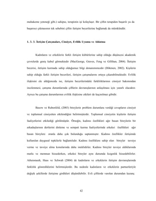 42
muhakeme yeteneği gibi.) sahipse, terapistin işi kolaylaşır. Bir çiftin terapiden başarılı ya da
başarısız çıkmasının tek sebebini çiftin iletişim becerilerine bağlamak da mümkündür.
1. 3. 3. İletişim Çatışmaları, Cinsiyet, Evlilik Uyumu ve Aldatma
Kadınların ve erkeklerin farklı iletişim kültürlerine sahip olduğu düşüncesi akademik
çevrelerde geniş kabul görmektedir (MacGeorge, Graves, Feng ve Gillihan, 2004). İletişim
becerisi, iletişim kurmada sahip olduğumuz bilgi donanımımızdır (Dökmen, 2002). Kişilerin
sahip olduğu farklı iletişim becerileri, iletişim çatışmalarını ortaya çıkarabilmektedir. Evlilik
ilişkisini ele aldığımızda ise, iletişim becerilerindeki farklılıklarının cinsiyet bakımından
incelenmesi, çatışma durumlarında çiftlerin davranışlarının anlaşılması için yararlı olacaktır.
Ayrıca bu çatışma durumlarının evlilik ilişkisine etkileri de kaçınılmaz gibidir.
Basow ve Rubenfeld, (2003) bireylerin problem durumlara verdiği cevapların cinsiyet
ve toplumsal cinsiyetten etkilendiğini belirtmişlerdir. Toplumsal cinsiyetin kişilerin iletişim
faaliyetlerini etkilediği görülmüştür. Örneğin, kadınsı özellikleri ağır basan bireylerin bir
arkadaşlarının dertlerini dinleme ve sempati kurma faaliyetlerinde erkeksi özellikleri ağır
basan bireylere oranla daha çok bulunduğu saptanmıştır. Kadınsı özellikler iletişimde
kullanılan duygusal tepkilerle bağlantılıdır. Kadınsı özelliklere sahip olan bireyler tavsiye
verme ve tavsiye alma konularında daha isteklidirler. Kadınsı bireyler tavsiye aldıklarında
mutlu ve memnun hissederken, erkeksi bireyler aynı durumda kızgınlık hissedebilirler.
Athenstaedt, Haas ve Schwab (2004) de kadınların ve erkeklerin iletişim davranışlarında
farklılık gösterdiklerini belirtmişlerdir. Bu nedenle kadınların ve erkeklerin partnerleriyle
değişik şekillerde iletişime girdikleri düşünülebilir. Evli çiftlerde varolan durumdan kazanç
 
