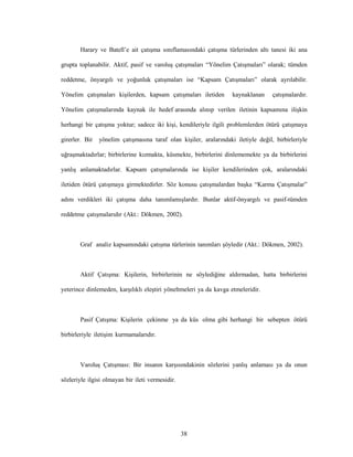 38
Harary ve Batell’e ait çatışma sınıflamasındaki çatışma türlerinden altı tanesi iki ana
grupta toplanabilir. Aktif, pasif ve varoluş çatışmaları “Yönelim Çatışmaları” olarak; tümden
reddetme, önyargılı ve yoğunluk çatışmaları ise “Kapsam Çatışmaları” olarak ayrılabilir.
Yönelim çatışmaları kişilerden, kapsam çatışmaları iletiden kaynaklanan çatışmalardır.
Yönelim çatışmalarında kaynak ile hedef arasında alınıp verilen iletinin kapsamına ilişkin
herhangi bir çatışma yoktur; sadece iki kişi, kendileriyle ilgili problemlerden ötürü çatışmaya
girerler. Bir yönelim çatışmasına taraf olan kişiler, aralarındaki iletiyle değil, birbirleriyle
uğraşmaktadırlar; birbirlerine kızmakta, küsmekte, birbirlerini dinlememekte ya da birbirlerini
yanlış anlamaktadırlar. Kapsam çatışmalarında ise kişiler kendilerinden çok, aralarındaki
iletiden ötürü çatışmaya girmektedirler. Söz konusu çatışmalardan başka “Karma Çatışmalar”
adını verdikleri iki çatışma daha tanımlamışlardır. Bunlar aktif-önyargılı ve pasif-tümden
reddetme çatışmalarıdır (Akt.: Dökmen, 2002).
Graf analiz kapsamındaki çatışma türlerinin tanımları şöyledir (Akt.: Dökmen, 2002).
Aktif Çatışma: Kişilerin, birbirlerinin ne söylediğine aldırmadan, hatta birbirlerini
yeterince dinlemeden, karşılıklı eleştiri yöneltmeleri ya da kavga etmeleridir.
Pasif Çatışma: Kişilerin çekinme ya da küs olma gibi herhangi bir sebepten ötürü
birbirleriyle iletişim kurmamalarıdır.
Varoluş Çatışması: Bir insanın karşısındakinin sözlerini yanlış anlaması ya da onun
sözleriyle ilgisi olmayan bir ileti vermesidir.
 