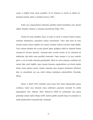 37
cesaret ve bağlılık örnek olarak sunulabilir. İyi bir iletişimin en önemli üç faktörü ise;
iletişimde tutarlılık, adalet ve dostluktur (Fowers, 2001).
Kişiler arası anlaşmazlıkların kökeninde genellikle iletişim bozuklukları yatar. İletişim
sağlıklı olmadıkça sürtüşme ve çatışmalar kaçınılmazdır (Özgit, 1991).
İnsanlar bir arada yaşadıkları sürece, ne kadar iyi niyetli ve anlayışlı olularsa olsunlar,
aralarında sürtüşmelerin, çatışmaların çıkması kaçınılmazdır. Yakın ilişki kuran iki birey
arasında çatışma çıkması doğaldır ama çatışma yüzünden ilişkinin bozulması doğal değildir.
Yıkıcı tartışma küçükten beri çevrede görerek öğrene geldiğimiz köklü bir alışkanlık halinde
yerleşmiş bir davranış biçimidir. Aralarında çıkan sorunları bireyler bu tür yaklaşımla ele
aldıklarında, elde edilen sonuç genellikle olumsuzdur. Yapıcı tartışma ve iyi niyet, karşılıklı
güven ve eşit söz hakkı ortamında gerçekleşebilir. Böyle bir ortam uzlaşmaya varabilmek için
zorunlu fakat yeterli değildir; yapıcı tartışma tutumunu uygulayabilmesi için bireyin kendini
bilinçli olarak eğitmesi gerekir. İnsanlar aralarında çıkan duygusal sürtüşmeleri birbirlerini
daha iyi anlayabilmek için araç olarak kullanıp dostluklarını pekiştirebilirler (Cüceloğlu,
2002a).
Harary ve Batell (1981) tarafından ortaya konan Graf Analiz kapsamındaki çatışma
sınıflaması, kişiler arası iletişimde ortaya çıkabilecek çatışmaları sistematik bir şekilde
kapsamaktadır (Akt.: Dökmen, 2002). Dökmen’in (2002) bu sınıflamadan yola çıkarak
geliştirdiği Çatışma Eğilim Ölçeği (ÇEÖ), kişilerin günlük yaşamda hangi tür çatışmalara ne
ölçüde girebilecekleri konusunda bilgi vermektedir.
 