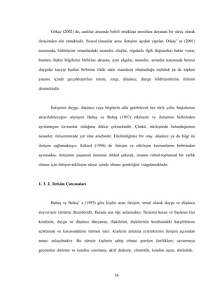 36
Gökçe (2002) de, canlılar arasında belirli ortaklaşa unsurlara dayanan bir süreç olarak
iletişimden söz etmektedir. Sosyal (insanlar arası iletişim) açıdan yapılan Oskay’ ın (2001)
tanımında, birbirlerine ortamlardaki nesneler, olaylar, olgularla ilgili değişimleri haber veren;
bunlara ilişkin bilgilerini birbirine aktaran; aynı olgular, nesneler, sorunlar karşısında benzer
duygular taşıyıp bunları birbirine ifade eden insanların oluşturduğu topluluk ya da toplum
yaşamı içinde gerçekleştirilen tutum, yargı, düşünce, duygu bildirişimlerine iletişim
denmektedir.
İletişimin duygu, düşünce veya bilgilerin akla gelebilecek her türlü yolla başkalarına
aktarılabileceğini söyleyen Baltaş ve Baltaş (1997) etkileşim ve iletişimin birbirinden
ayrılamayan kavramlar olduğuna dikkat çekmektedir. Çünkü, etkileşimde bulunduğumuz
nesneler, iletişimimizde yer alan araçlardır. Etkilendiğimiz bir olay, düşünce ya da bilgi ile
iletişim sağlamaktayız. Köknel (1998) de iletişim ve etkileşim kavramlarını birbirinden
ayırmadan, iletişimin yaşamsal önemine dikkat çekerek, insanın ruhsal-toplumsal bir varlık
olması için iletişim-etkileşim süreci içinde olması gerektiğini vurgulamaktadır.
1. 3. 2. İletişim Çatışmaları
Baltaş ve Baltaş’ a (1997) göre kişiler arası iletişim, temel olarak duygu ve düşünce
alışverişini yürütme düzenleridir. Burada ana öğe anlatmaktır. İletişimi kuran ve başlatan kişi
kendisini, duygu ve düşünce dünyasını, ilişkilerini, ilişkilerinin kendisindeki karşılıklarını
açıklamak ve karşısındakine iletmek ister. Kişilerin anlatma eylemlerinin iletişim açısından
amacı anlaşılmaktır. Bu süreçte kişilerin sahip olması gereken özelliklere; savunmaya
geçmeden dinleme ve kendini sınırlama, aktif dinleme, cömertlik, kendini açma, dürüstlük,
 
