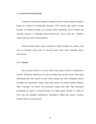 35
1. 3. İLETİŞİM ÇATIŞMALARI
Evliliklerin temel taşlarını anlatırken, bunlardan birinin de iletişim olduğu belirtilmişti.
İletişim iyi evliliklerin bir belirleyicidir (Kocadere, 1995). İnsanlar sahip oldukları iletişim
becerileri ile evliliklerini uyumlu ya da uyumsuz boyuta taşıyabilirler. Bu da evlilikten elde
edecekleri doyumun ve mutluluğun düzeyini etkileyecektir. Ayrıca evlilik dışı ilişkilerde,
evlilik doyumunun rolü de unutulmamalıdır.
Burada öncelikle iletişim, iletişim çatışmaları ile ilgili kavramlara yer verilecek, daha
sonra da iletişimde cinsiyet farkı ele alınarak bunun evlilik ilişkisi üzerindeki etkileri
incelenecektir.
1. 3. 1. İletişim
Pek çok alanda önemli bir yeri olan iletişim, bilgi üretme, aktarma ve anlamlandırma
sürecidir. Niteliklerine bakmaksızın iki sistem arasındaki bilgi alışverişi iletişim olarak kabul
edilebileceği gibi; bilgi akışının iki yönlü olması gerektiği göz önüne alındığında, insanlar
arasındaki tüm konuşmaların iletişim olarak kabul edilmesi de mümkün değildir (Dökmen,
2002). Cüceloğlu’ nun (2002a) salt konuşmanın olduğu yerde değil, bilgi alışverişinin
gerçekleştiği her mekan ve zamanda iletişimin var olduğu görüşü, Dökmen’ in (2002) iki
yönlü bilgi akışı görüşüyle örtüşmektedir. Cüceloğlu’na (2002b) göre iletişim; insanların
birbirinin farkına varması sürecidir.
 