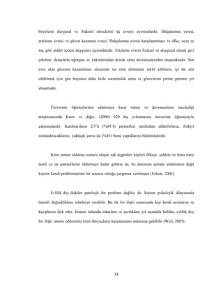 34
bireylerin duygusal ve ilişkisel süreçlerini üç evreye ayırmışlardır: Dalgalanma evresi,
erteleme evresi ve güven kazanma evresi. Dalgalanma evresi karşılaştırmayı ve öfke, ceza ve
suç gibi şiddet içeren duyguları içermektedir. Erteleme evresi fiziksel ve duygusal olarak geri
çekilme, detaylarla uğraşma ve yakınlarından destek alma davranışlarından oluşmaktadır. Son
evre olan güvenin kazanılması sürecinde ise özür dilemenin teklif edilmesi, iyi bir aile
olabilmek için gün boyunca daha fazla sorumluluk alma ve görevlerini yerine getirme yer
almaktadır.
Üniversite öğrencilerinin aldatmaya karşı tutum ve davranışlarını incelediği
araştırmasında Knox ve diğer. (2000) 620 hiç evlenmemiş üniversite öğrencisiyle
çalışmışlardır. Katılımcıların 2/3’ü (%69.1) partnerleri tarafından aldatılırlarsa, ilişkiyi
sonlandıracaklarını; yaklaşık yarısı da (%45) bunu yaptıklarını bildirmişlerdir.
Kimi zaman aldatma sonucu oluşan aşk üçgenleri kişileri öfkeye, şiddete ve hatta karşı
tarafı ya da partnerlerini öldürmeye kadar götürse de, bu durumun aslında aldatmanın değil
kişinin kendi problemlerinin bir sonucu olduğu yargısına varılmıştır (Felson, 2002).
Evlilik dışı ilişkiler patolojik bir problem değilse de, kişinin psikolojik dünyasında
önemli değişikliklere sebebiyet verebilir. Bu tür bir ilişki sonucunda kişi kendi arzularını ve
kayıplarını fark eder. İnsanın ruhunda inkarlara ve ayrılıklara yol açmakla birlikte, evlilik dışı
bir ilişki tatmin edilmemiş kimi ihtiyaçların karşılanması anlamına gelebilir (Weil, 2003).
 