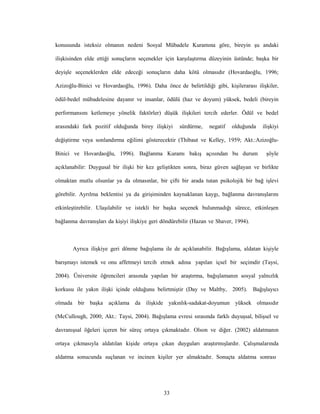 33
konusunda isteksiz olmanın nedeni Sosyal Mübadele Kuramına göre, bireyin şu andaki
ilişkisinden elde ettiği sonuçların seçenekler için karşılaştırma düzeyinin üstünde; başka bir
deyişle seçeneklerden elde edeceği sonuçların daha kötü olmasıdır (Hovardaoğlu, 1996;
Azizoğlu-Binici ve Hovardaoğlu, 1996). Daha önce de belirtildiği gibi, kişilerarası ilişkiler,
ödül-bedel mübadelesine dayanır ve insanlar, ödülü (haz ve doyum) yüksek, bedeli (bireyin
performansını ketlemeye yönelik faktörler) düşük ilişkileri tercih ederler. Ödül ve bedel
arasındaki fark pozitif olduğunda birey ilişkiyi sürdürme, negatif olduğunda ilişkiyi
değiştirme veya sonlandırma eğilimi gösterecektir (Thibaut ve Kelley, 1959; Akt.:Azizoğlu-
Binici ve Hovardaoğlu, 1996). Bağlanma Kuramı bakış açısından bu durum şöyle
açıklanabilir: Duygusal bir ilişki bir kez geliştikten sonra, biraz güven sağlayan ve birlikte
olmaktan mutlu olsunlar ya da olmasınlar, bir çifti bir arada tutan psikolojik bir bağ işlevi
görebilir. Ayrılma beklentisi ya da girişiminden kaynaklanan kaygı, bağlanma davranışlarını
etkinleştirebilir. Ulaşılabilir ve istekli bir başka seçenek bulunmadığı sürece, etkinleşen
bağlanma davranışları da kişiyi ilişkiye geri döndürebilir (Hazan ve Shaver, 1994).
Ayrıca ilişkiye geri dönme bağışlama ile de açıklanabilir. Bağışlama, aldatan kişiyle
barışmayı istemek ve onu affetmeyi tercih etmek adına yapılan içsel bir seçimdir (Taysi,
2004). Üniversite öğrencileri arasında yapılan bir araştırma, bağışlamanın sosyal yalnızlık
korkusu ile yakın ilişki içinde olduğunu belirtmiştir (Day ve Maltby, 2005). Bağışlayıcı
olmada bir başka açıklama da ilişkide yakınlık-sadakat-doyumun yüksek olmasıdır
(McCullough, 2000; Akt.: Taysi, 2004). Bağışlama evresi sırasında farklı duyuşsal, bilişsel ve
davranışsal öğeleri içeren bir süreç ortaya çıkmaktadır. Olson ve diğer. (2002) aldatmanın
ortaya çıkmasıyla aldatılan kişide ortaya çıkan duyguları araştırmışlardır. Çalışmalarında
aldatma sonucunda suçlanan ve incinen kişiler yer almaktadır. Sonuçta aldatma sonrası
 