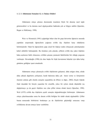 31
1. 2. 3. Aldatmanın Sonuçları Eş ve İlişkiye Etkileri
Aldatmanın ortaya çıkması durumunda insanların böyle bir duruma nasıl tepki
gösterecekleri ve bu durumu nasıl algılayacakları hakkında çok az bilgiye sahibiz (Sprecher,
Regan ve McKinney, 1998).
Weis ve Slosnerick (1981) çoğunluğu bekar olan bir grup üniversite öğrencisi arasında
yaptıkları araştırmada öğrencilerin çoğunun evlilik dışı ilişkilere karşı olduklarını
belirtmişlerdir. Fakat bu öğrencilerin çoğu cinsel bir ilişkiye neden olmayacak yakınlaşmaları
kabul edilebilir bulmuşlardır. Bu örnekten yola çıkarak, çiftlerin evlilik dışı yakın ilişkilere
bakış açılarının farklı olmasının, evlilikte çatışma yaratacak faktörlerden biri olduğu yargısına
varılmıştır. Hovardaoğlu (1996) da olası başka bir ilişki kavramının bekarlar için daha kolay
gündeme geldiğine işaret etmektedir.
Aldatmanın ortaya çıkmasıyla evlilik ilişkilerinin gelişmesi, daha atılgan olma, ailede
daha yüksek değerlerin yerleşmesi, kendi bakımına daha çok önem verme ve iletişiminin
önemini anlama gibi olumlu sonuçlar yaşanabilse de (Olson ve diğer., 2002); birçok ilişkide
ilişki dışındaki bir bireyle yaşanılan bir cinsellik, yıkıcı bir eylem olarak düşünülür (eş
değiştirmeye ya da geçici ilişkilere razı olan çiftler istisna olmak üzere) (Sprecher, 1998).
Weil (1975) evlilik dışı ilişkilerin çeşitli sonuçlar doğurabileceğini belirtmiştir. Aldatmanın
ortaya çıkarılmasından sonra bu durum evlilik birliğine bir tehdit olarak algılanabilir. Çiftler
bunun sonucunda birbirlerini bırakmaya ya da ilişkilerinin güçlendiği sonucuna varıp
evliliklerine devam etmeye karar verebilirler.
 
