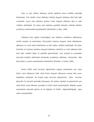 30
Genç ve yaşlı çiftlerin aldatmaya yönelik tepkilerde benzer özellikler gösterdiği
bulunmuştur. Yine erkekler cinsel aldatmaya, kadınlar duygusal aldatmaya daha fazla tepki
vermişlerdir. Ayrıca yaşlı kadınların gençlere oranla duygusal aldatmaya daha az tepki
verdikleri görülmüştür. Bu durum yaşlı kadınların genellikle bakmakla yükümlü oldukları
çocuklarının olmamasından kaynaklanabilir (Shackelford ve diğer., 2004).
Aldatmaya karşı tepkiler incelendiğinde anne babaların çocuklarının aldatılmasına
yönelik tutumları da araştırılmıştır. Ebeveynlerin kızlarının duygusal olarak aldatılmasına,
oğullarının ise cinsel olarak aldatılmasına en fazla tepkiyi verdikleri görülmüştür. Bu durum
literatürde sık rastlanan, kadınların duygusal aldatmaya, erkeklerin ise cinsel aldatmaya daha
fazla tepki verdikleri bilgisi ile paralellik göstermektedir. Aynı zamanda bu çalışmadaki
ebeveynler kendileri aldatılmaları durumunda, çocuklarının aldatılması durumundan daha
fazla üzüntü ve sarsıntı yaşamaktadırlar (Shackelford, Michalski ve Schmitt, 2004).
Bassett (2005) erkek üniversite öğrencilerinin çoğunun partnerlerinin aynı ırktan
biriyle cinsel aldatmasını farklı ırktan biriyle duygusal aldatmasına nazaran daha sarsıcı
bulduklarını belirtmiştir. Bu konuda kadın üniversite öğrencilerinin erkek üniversite
öğrencileri ile benzerlik gösterdiği bulunmuştur. Bu nedenle, kadınlar da partnerlerinin aynı
ırktan biriyle cinsel aldatması seçeneğini en üzücü olarak işaretlemişlerdir. Bulgular, geçmiş
araştırmalarla tutarsızlık gösterse de ırk değişkeni ile birlikte değerlendirildiğinde ilginç
olarak nitelendirilebilir.
 