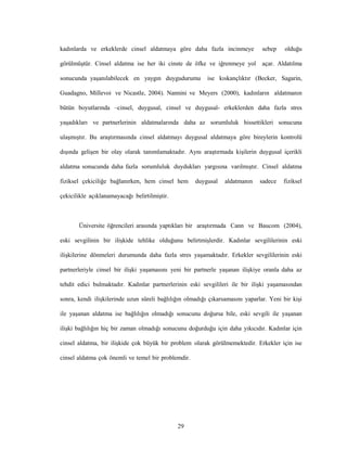 29
kadınlarda ve erkeklerde cinsel aldatmaya göre daha fazla incinmeye sebep olduğu
görülmüştür. Cinsel aldatma ise her iki cinste de öfke ve iğrenmeye yol açar. Aldatılma
sonucunda yaşanılabilecek en yaygın duygudurumu ise kıskançlıktır (Becker, Sagarin,
Guadagno, Millevoi ve Nicastle, 2004). Nannini ve Meyers (2000), kadınların aldatmanın
bütün boyutlarında –cinsel, duygusal, cinsel ve duygusal- erkeklerden daha fazla stres
yaşadıkları ve partnerlerinin aldatmalarında daha az sorumluluk hissettikleri sonucuna
ulaşmıştır. Bu araştırmasında cinsel aldatmayı duygusal aldatmaya göre bireylerin kontrolü
dışında gelişen bir olay olarak tanımlamaktadır. Aynı araştırmada kişilerin duygusal içerikli
aldatma sonucunda daha fazla sorumluluk duydukları yargısına varılmıştır. Cinsel aldatma
fiziksel çekiciliğe bağlanırken, hem cinsel hem duygusal aldatmanın sadece fiziksel
çekicilikle açıklanamayacağı belirtilmiştir.
Üniversite öğrencileri arasında yaptıkları bir araştırmada Cann ve Baucom (2004),
eski sevgilinin bir ilişkide tehlike olduğunu belirtmişlerdir. Kadınlar sevgililerinin eski
ilişkilerine dönmeleri durumunda daha fazla stres yaşamaktadır. Erkekler sevgililerinin eski
partnerleriyle cinsel bir ilişki yaşamasını yeni bir partnerle yaşanan ilişkiye oranla daha az
tehdit edici bulmaktadır. Kadınlar partnerlerinin eski sevgilileri ile bir ilişki yaşamasından
sonra, kendi ilişkilerinde uzun süreli bağlılığın olmadığı çıkarsamasını yaparlar. Yeni bir kişi
ile yaşanan aldatma ise bağlılığın olmadığı sonucunu doğursa bile, eski sevgili ile yaşanan
ilişki bağlılığın hiç bir zaman olmadığı sonucunu doğurduğu için daha yıkıcıdır. Kadınlar için
cinsel aldatma, bir ilişkide çok büyük bir problem olarak görülmemektedir. Erkekler için ise
cinsel aldatma çok önemli ve temel bir problemdir.
 