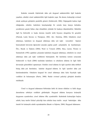 28
Kadınlar romantik ilişkilerinde daha çok duygusal sadakatsizlikle ilgili kuşkular
yaşarken, erkekler cinsel sadakatsizlikle ilgili kuşkular yaşar. Bu durum, kıskançlığı evrimsel
olarak açıklayan görüşlerle paralellik gösterir (Schützwohl, 2006). Doğurganlık kadına özgü
olduğundan, erkekler, kadınların karşılaşmadığı bir sorunla karşı karşıya kalmakta,
çocuklarının gerçek babası olup olmadıkları yönünde bir kuşkuya düşmektedirler. Babalıkla
ilgili bu belirsizlik ve kuşku durumu insanlık tarihi boyunca süregelmiş bir gerçektir
(Pietrzak, Laird, Stevens ve Thompson, 2002; Akt.: Demirtaş, 2004). Erkeklerin cinsel
aldatmaya, kadınların ise duygusal aldatmaya daha sert tepki verecekleri hipotezi
heteroseksüel üniversite öğrencileri arasında yapılan çeşitli çalışmalarla da kanıtlanmıştır.
Örn.; Buunk ve Dıjkstra (2004); Ward ve Voracek (2004); Buss, Larzen, Westen ve
Semmelroth (1992) yaptıkları çalışmada kadınların duygusal aldatmaya, erkeklerin ise cinsel
aldatmaya daha çok tepki verdiklerini bulmuşlardır. Bir hatırlatma testinin sonucunda
Schützwohl ve Koch (2004) tarafından kadınların ve erkeklerin aldatma ile ilgili farklı
davranışlar gösterdikleri saptanmıştır. Erkekler cinsel aldatma ile ilgili işaretleri daha tehlikeli
bulup, daha çok hatırlarken; kadınlar duygusal aldatma ile ilgili işaretleri daha çok
hatırlamaktadırlar. Erkeklerin kurgusal bir cinsel aldatmaya daha fazla fizyolojik tepki
verdikleri de bulunmuştur (Harris, 2000). Bunlar evrimsel psikoloji görüşünü destekler
niteliktedir.
Cinsel ve duygusal aldatmanın birbirinden farklı iki durum oldukları ve farklı duygu
durumlarına sebebiyet verdikleri görülmüştür. Duygusal aldatma koruyucu kıskançlık
duygusunu uyandırırken, cinsel aldatma öfke uyandırabilir. Kadınlarda kıskançlığın başlıca
sebebi, karşı tarafın fiziksel çekiciliği iken erkekler karşı tarafın sosyal baskınlığını daha
önemli bir kıskançlık sebebi saymaktadırlar (Buunk ve Dıjkstra, 2004). Duygusal aldatmanın
 