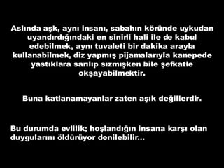 Aslında aşk, aynı insanı, sabahın köründe uykudan uyandırdığındaki en sinirli hali ile de kabul edebilmek, aynı tuvaleti bir dakika arayla kullanabilmek, diz yapmış pijamalarıyla kanepede yastıklara sarılıp sızmışken bile şefkatle okşayabilmektir. Buna katlanamayanlar zaten aşık değillerdir. Bu durumda evlilik; hoşlandığın insana karşı olan duygularını öldürüyor denilebilir… 